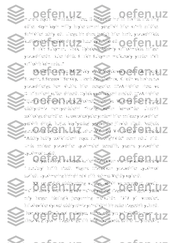 muncha   qaytib   kelmoqdadir.   Fitrat,   CHo’lponlar   inqilob   boshida   o’ta   o’ng
edilar.   Keyin-keyin   milliy   boylar   tomoni   yengilishi   bilan   so’nib   qoldilar.
So’nishlari   tabiiy   edi.   Ularga   bir   chora   inqilob   bilan   borib,   yozuvchilikda
kuchlanish bo’lsa, ikkinchi chora butunlay so’nish edi.
SHokir   Sulaymon,   Elbek,   Oybek,   N.Rahimiy   so’llashmakda   bo’lgan
yozuvchilardir.   Bular   ichida   SHokir   Sulaymon   mafkuraviy   yoqdan   o’sib
so’llashib kelmoqda...”
RAPPchilar   nafaqat   M.Gorьkiy   va   V.Mayakovskiy,   balki   A.Tolstoy,
S.Esenin, S.Sergeev-TSenskiy, I.Erenburg, L.Leonov, K.Fedin va boshqa rus
yozuvchilariga   ham   shubha   bilan   qaraganlar.   O’zAPPchilar   Fitrat   va
CHo’lponlarni safdan chiqardi. Oybek va Elbeklarni qoraladi. O’zAPPchilar
“Qurilish”   jurnalida   Navoiy,   Mashrab,   Turdi   va   Muqimiy   kabi   mumtoz
adabiyotimiz   namoyandalarini   “hozirgi   zamon   kemasi”dan   uloqtirib
tashlashga chaqirdilar. Bu assotsiatsiyalar yordami bilan proletar yozuvchilari
yetishib   chiqdi,   burjua   kayfiyatdagi   yozuvchilar   jilovlab   olindi.   Natijada
guruhbozlik   avj   oldi.   SHuning   uchun   VKP   (b)   MK   1932   yil   23   aprelda
“Adabiy-badiiy   tashkilotlarni   qayta   qurish   to’g’risida”   qaror   qabul   qildi.
Unda   proletar   yozuvchilar   uyushmalari   tarqatilib,   yagona   yozuvchilar
uyushmasi tuzildi.
Nihoyat 1934 yil 7-12 mart kunlari O’zbekiston sho’ro yozuvchilarining
1-qurultoyi   bo’lib   o’tadi.   Yagona   O’zbekiston   yozuvchilar   uyushmasi
tuziladi. Uyushmaning birinchi raisi qilib Rahmat Majidiy saylandi.
XX   asr   o’zbek   adabiyotining   vujudga   kelishi   va   taraqqiyoti,   avvalo,
ma’lum tarixiy  sharoitning, xalq ma’naviyatidagi o’zgarishlarning, jamiyatda
ro’y   bergan   ideologik   jarayonning   mahsulidir.   1917   yil   voqealari,
bolьsheviklar siyosati adabiyotimiz yo’nalishini bir qadar o’zgartirib yubordi.
Davr   siyosat     mafkurasi   madaniyat,   san’at,   adabiyot   yo’nalishini,   mazmun,
obraz   va   g’oyasini   o’zgarishiga   olib   keldi.   Bu   davrda   adiblar   dunyoqarashi, 