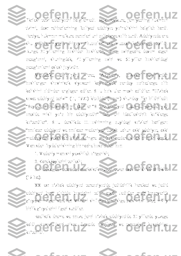 fikrlash   tarzi   adabiyotni   belgilamadi.   Balki   mafkura,   jamiyatning   hukmron
tizimi,   davr   rahbarlarining   faoliyati   adabiyot   yo’nalishini   belgilab   berdi.
Partiya, hukmron mafkura qarorlari uni qoliplarga solib turdi. Adabiyotda ana
shu   qoliplarni   yorib   chiqqan   “butoqlar”   esa   muttasil   kallaklanib   turildi.
Bunga   30-yillarning   boshidan   boshlanib,   uning   oxirigacha   davom   etgan
qatag’onni,   shuningdek,   40-yillarning   oxiri   va   50-yillar   boshlaridagi
qatag’onlarni eslash joyizdir.
Ma’lumki,   CHo’lpon,   Fitrat,   A.Qodiriy,   U.Nosir   20-yillardan
boshlangan   shovinistik   siyosatni   keyinchalik   qanday   oqibatlarga   olib
kelishini   oldindan   anglagan   edilar.   SHu   bois   ular   mavh   etildilar.   “O’zbek
sovet   adabiyoti   tarixi”   (T.,   1970)   kitobida   (1-tom)   shunday   fikr   bildiriladi:
“Saydali, Fitrat singari millatchilar “SHarq adabiyoti butun dunyo adabiyoti
orasida   misli   yo’q   bir   adabiyotdir”   deb,   uni   ideallashtirib   ko’klarga
ko’tardilar”.   SHu   darslikda   O.Hoshimning   quyidagi   so’zlari   berilgan:
“proletar   adabiyoti   va   proletar   madaniyati   tuzish   uchun   eski   adabiyot,   eski
madaniyatni   yazshilab   bilish,   so’ngra   uni   boshqatdan   ishlab   chiqish   kerak.
Merosdan foydalanishning bir necha bosqichlari bor:
1. Madaniy merosni yaxshilab o’rganish;
2. Kerak joylarini tanlash;
3. Tanlangan materialni marksistik nuqtai nazar asosida ishlab chiqish”
(19-bet).
XX   asr   o’zbek   adabiyoti   taraqqiyotida   jadidchilik   harakati   va   jadid
adabiyoti   ham   alohida   bosqichni   talab   etadi.   Jadidlar   ma’rifatparvarlik
g’oyalarni ilgari surdilar. Millatni sinflarga ajratishga qarshi bo’ldilar, milliy
birlik g’oyalarini ilgari surdilar.
Realistik   drama   va   proza   janri   o’zbek   adabiyotida   20-yillarda   yuzaga
keldi.   Roman   janri   qisqa   fursatda   rivojlandi   va   taraqqiyot   bosqichiga
ko’tarildi. 