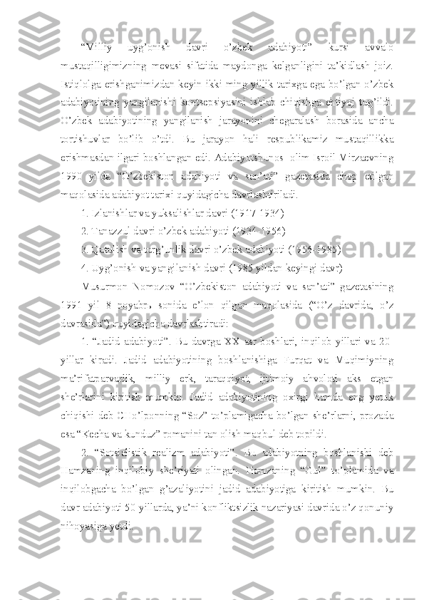 “Milliy   uyg’onish   davri   o’zbek   adabiyoti”   kursi   avvalo
mustaqilligimizning   mevasi   sifatida   maydonga   kelganligini   ta’kidlash   joiz.
Istiqlolga erishganimizdan keyin ikki ming yillik tarixga ega bo’lgan o’zbek
adabiyotining   yangilanishi   kontsepsiyasini   ishlab   chiqishga   ehtiyoj   tug’ildi.
O’zbek   adabiyotining   yangilanish   jarayonini   chegaralash   borasida   ancha
tortishuvlar   bo’lib   o’tdi.   Bu   jarayon   hali   respublikamiz   mustaqillikka
erishmasdan ilgari boshlangan edi. Adabiyotshunos   olim Isroil Mirzaevning
1990   yilda   “O’zbekiston   adabiyoti   va   san’ati”   gazetasida   chop   etilgan
maqolasida adabiyot tarixi quyidagicha davrlashtiriladi.
1. Izlanishlar va yuksalishlar davri (1917-1934)
2. Tanazzul davri o’zbek adabiyoti (1934-1956)
3. Qutulish va turg’unlik davri o’zbek adabiyoti (1956-1985)
4. Uyg’onish va yangilanish davri (1985 yildan keyingi davr)
Musurmon   Nomozov   “O’zbekiston   adabiyoti   va   san’ati”   gazetasining
1991   yil   8   noyabrь   sonida   e’lon   qilgan   maqolasida   (“O’z   davrida,   o’z
davrasida”) quyidagicha davrlashtiradi:
1.   “Jadid   adabiyoti”.   Bu   davrga   XX   asr   boshlari,   inqilob   yillari   va   20-
yillar   kiradi.   Jadid   adabiyotining   boshlanishiga   Furqat   va   Muqimiyning
ma’rifatparvarlik,   milliy   erk,   taraqqiyot,   ijtimoiy   ahvoloti   aks   etgan
she’rlarini   kiritish   mumkin.   Jadid   adabiyotining   oxirgi   hamda   eng   yetuk
chiqishi deb CHo’lponning “Soz” to’plamigacha bo’lgan she’rlarni, prozada
esa “Kecha va kunduz” romanini tan olish maqbul deb topildi.
2.   “Sotsialistik   realizm   adabiyoti”.   Bu   adabiyotning   boshlanishi   deb
Hamzaning   inqilobiy   she’riyati   olingan.   Hamzaning   “Gul”   to’plamida   va
inqilobgacha   bo’lgan   g’azaliyotini   jadid   adabiyotiga   kiritish   mumkin.   Bu
davr adabiyoti 50-yillarda, ya’ni konfliktsizlik nazariyasi davrida o’z qonuniy
nihoyasiga yetdi. 