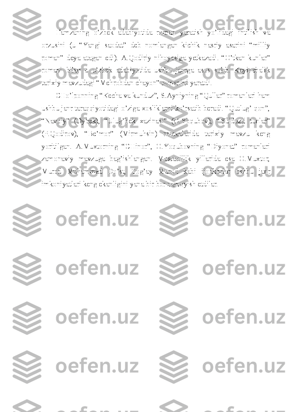 Hamzaning   o’zbek   adabiyotida   roman   yaratish   yo’lidagi   intilish   va
orzusini   (u   “Yangi   saodat”   deb   nomlangan   kichik   nasriy   asarini   “milliy
roman”   deya   atagan   edi).   A.Qodiriy   nihoyasiga   yetkazadi.   “O’tkan   kunlar”
romani   bilan   u   o’zbek   adabiyotida   ushbu   janrga   asos   soldi.   Keyinchalik
tarixiy mavzudagi “Mehrobdan chayon” romanini yaratdi.
CHo’lponning “Kecha va kunduz”, S.Ayniyning “Qullar” romanlari ham
ushbu janr taraqqiyotidagi o’ziga xosliklarni ko’rsatib beradi. “Qutlug’ qon”,
“Navoiy”   (Oybek),   “Ulug’bek   xazinasi”   (O.Yoqubov),   “Yulduzli   tunlar”
(P.Qodirov),   “Be’mor”   (Mirmuhsin)   romanlarida   tarixiy   mavzu   keng
yoritilgan.   A.Muxtorning   “CHinor”,   O.Yoqubovning   “Diyonat”   romanlari
zamonaviy   mavzuga   bag’ishlangan.   Mustaqillik   yillarida   esa   O.Muxtor,
Murod   Muhammad   Do’st,   Tog’ay   Murod   kabi   ijodkorlar   ushbu   janr
imkoniyatlari keng ekanligini yana bir bor namoyish etdilar. 