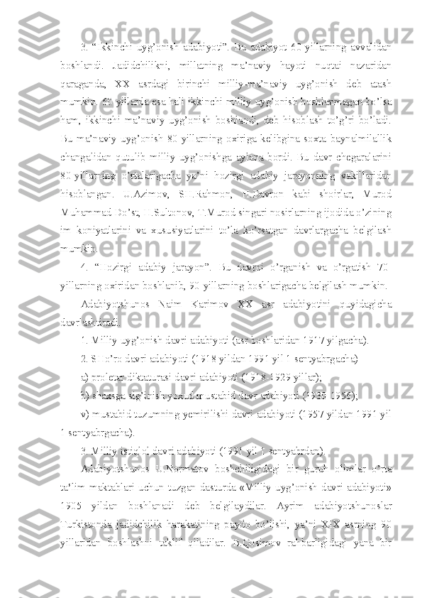 3.   “Ikkinchi   uyg’onish   adabiyoti”.   Bu   adabiyot   60-yillarning   avvalidan
boshlandi.   Jadidchilikni,   millatning   ma’naviy   hayoti   nuqtai   nazaridan
qaraganda,   XX   asrdagi   birinchi   milliy-ma’naviy   uyg’onish   deb   atash
mumkin. 60-yillarda esa hali ikkinchi milliy uyg’onish boshlanmagan bo’lsa
ham,   ikkinchi   ma’naviy   uyg’onish   boshlandi,   deb   hisoblash   to’g’ri   bo’ladi.
Bu   ma’naviy   uyg’onish   80-yillarning   oxiriga   kelibgina   soxta   baynalmilallik
changalidan   qutulib   milliy   uyg’onishga   aylana   bordi.   Bu   davr   chegaralarini
80-yillarning   o’rtalarigacha   ya’ni   hozirgi   adabiy   jarayonning   vakillaridan
hisoblangan.   U.Azimov,   SH.Rahmon,   H.Davron   kabi   shoirlar,   Murod
Muhammad Do’st, H.Sultonov, T.Murod singari nosirlarning ijodida o’zining
im   koniyatlarini   va   xususiyatlarini   to’la   ko’rsatgan   davrlargacha   belgilash
mumkin.
4.   “Hozirgi   adabiy   jarayon”.   Bu   davrni   o’rganish   va   o’rgatish   70-
yillarning oxiridan boshlanib, 90-yillarning boshlarigacha belgilash mumkin.
Adabiyotshunos   Naim   Karimov   XX   asr   adabiyotini   quyidagicha
davrlashtiradi.
1. Milliy uyg’onish davri adabiyoti (asr boshlaridan 1917 yilgacha).
2. SHo’ro davri adabiyoti (1918 yildan 1991 yil 1 sentyabrgacha)
a) proletar diktaturasi davri adabiyoti (1918-1929 yillar);
b) shaxsga sig’inish yoxud mustabid davr adabiyoti (1930-1956);
v) mustabid tuzumning yemirilishi davri adabiyoti (1957 yildan 1991 yil
1 sentyabrgacha).
3. Milliy istiqlol davri adabiyoti (1991 yil 1 sentyabrdan).
Adabiyotshunos   U.Normatov   boshchiligidagi   bir   guruh   olimlar   o’rta
ta ’ lim maktablari uchun tuzgan dasturda «Milliy uyg’onish  davri adabiyoti»
1905   yildan   boshlanadi   deb   belgilaydilar.   Ayrim   adabiyotshunoslar
Turkistonda   jadidchilik   harakatining   paydo   bo’lishi,   ya’ni   XIX   asrning   90
yillaridan   boshlashni   taklif   qiladilar.   B.Qosimov   rahbarligidagi   yana   bir 