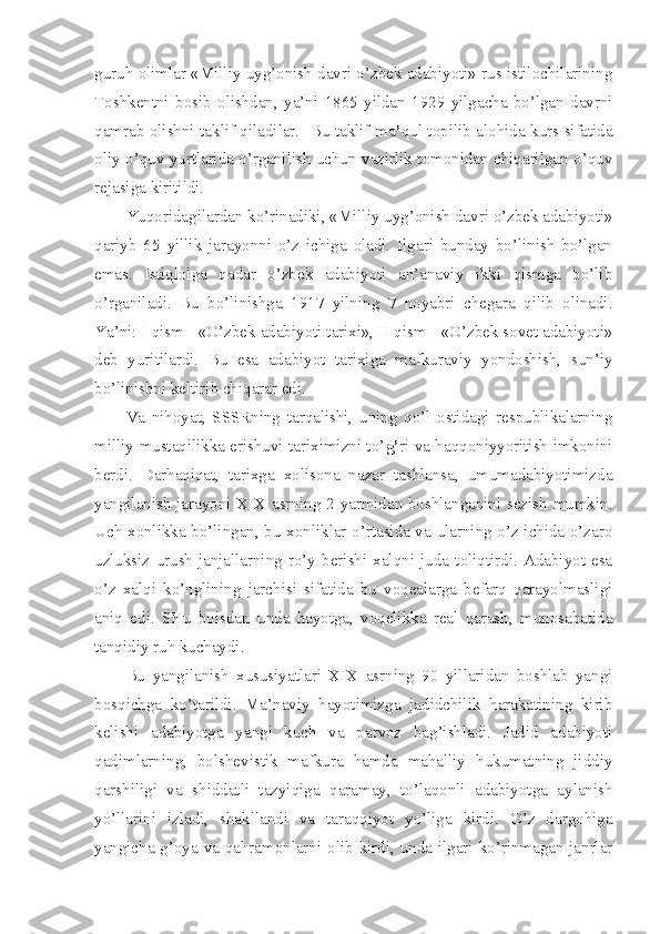 guruh olimlar «Milliy uyg’onish davri o’zbek adabiyoti» rus istilochilarining
Toshkentni   bosib   olishdan,   ya’ni   1865   yildan   1929   yilgacha   bo’lgan   davrni
qamrab olishni taklif qiladilar.   Bu taklif ma ’ qul topilib alohida kurs sifatida
oliy o’quv yurtlarida o’rganilish uchun vazirlik tomonidan chiqarilgan o’quv
rejasiga kiritildi.
Yuqoridagilardan ko’rinadiki, «Milliy uyg’onish davri o’zbek adabiyoti»
qariyb   65   yillik   jarayonni   o’z   ichiga   oladi.   Ilgari   bunday   bo’linish   bo’lgan
emas.   Istiqlolga   qadar   o’zbek   adabiyoti   an’anaviy   ikki   qismga   bo’lib
o’rganiladi.   Bu   bo’linishga   1917   yilning   7   noyabri   chegara   qilib   olinadi.
Ya’ni: I qism - «O’zbek adabiyoti tarixi», II qism - «O’zbek sovet adabiyoti»
deb   yuritilardi.   Bu   esa   adabiyot   tarixiga   mafkuraviy   yondoshish,   sun’iy
bo’linishni keltirib chiqarar edi. 
Va   nihoyat,   SSSRning   tarqalishi,   uning   qo’l   ostidagi   respublikalarning
milliy mustaqilikka erishuvi tariximizni to’ g’ ri va haqqoniyyoritish imkonini
berdi.   Darhaqiqat,   tarixga   xolisona   nazar   tashlansa,   umumadabiyotimizda
yangilanish jarayoni XIX asrning 2-yarmidan boshlanganini sezish mumkin.
Uch xonlikka bo’lingan, bu xonliklar o’rtasida va ularning o’z ichida o’zaro
uzluksiz   urush-janjallarning   ro’y   berishi   xalqni   juda   toliqtirdi.   Adabiyot   esa
o’z   xalqi   ko’nglining   jarchisi   sifatida   bu   voqealarga   befarq   qarayolmasligi
aniq   edi.   SHu   boisdan   unda   hayotga,   voqelikka   real   qarash,   munosabatida
tanqidiy ruh kuchaydi.
Bu   yangilanish   xususiyatlari   XIX   asrning   90   yillaridan   boshlab   yangi
bosqichga   ko’tarildi.   Ma’naviy   hayotimizga   jadidchilik   harakatining   kirib
kelishi   adabiyotga   yangi   kuch   va   parvoz   bag’ishladi.   Jadid   adabiyoti
qadimlarning,   bolshevistik   mafkura   hamda   mahalliy   hukumatning   jiddiy
qarshiligi   va   shiddatli   tazyiqiga   qaramay,   to’laqonli   adabiyotga   aylanish
yo’llarini   izladi,   shakllandi   va   taraqqiyot   yo’liga   kirdi.   O’z   dargohiga
yangicha g’oya va qahramonlarni olib kirdi, unda ilgari ko’rinmagan janrlar 