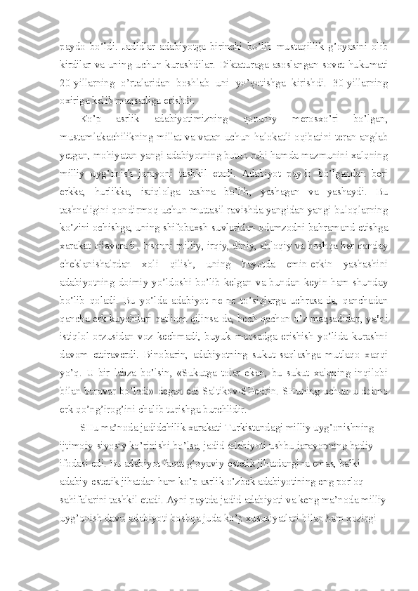 paydo   bo’ldi.   Jadidlar   adabiyotga   birinchi   bo’lib   mustaqillik   g’oyasini   olib
kirdilar  va  uning  uchun  kurashdilar.  Diktaturaga  asoslangan  sovet  hukumati
20-yillarning   o’rtalaridan   boshlab   uni   yo’qotishga   kirishdi.   30-yillarning
oxiriga kelib maqsadiga erishdi.
Ko’p   asrlik   adabiyotimizning   qonuniy   merosxo’ri   bo’lgan,
mustamlakachilikning millat va vatan uchun halokatli oqibatini teran anglab
yetgan, mohiyatan yangi adabiyotning butun ruhi hamda mazmunini xalqning
milliy   uyg’onish   jarayoni   tashkil   etadi.   Adabiyot   paydo   bo’lgandan   beri
erkka,   hurlikka,   istiqlolga   tashna   bo’lib,   yashagan   va   yashaydi.   Bu
tashnaligini qondirmoq uchun muttasil ravishda yangidan yangi buloqlarning
ko’zini ochishga, uning shifobaxsh suvlaridan odamzodni bahramand etishga
xarakat qilaveradi. Insonni milliy, irqiy, diniy, ahloqiy va boshqa har qanday
cheklanishalrdan   xoli   qilish,   uning   hayotda   emin-erkin   yashashini
adabiyotning doimiy yo’ldoshi bo’lib kelgan va bundan keyin ham shunday
bo’lib   qoladi.   Bu   yo’lda   adabiyot   ne-ne   to’siqlarga   uchrasa-da,   qanchadan
qancha erk kuychilari qatliom qilinsa-da, hech qachon o’z maqsadidan, ya ’ ni
istiqlol   orzusidan   voz   kechmadi,   buyuk   maqsadga   erishish   yo’lida   kurashni
davom   ettiraverdi.   Binobarin,   adabiyotning   sukut   saqlashga   mutlaqo   xaqqi
yo’q.   U   bir   lahza   bo’lsin,   «Sukutga   tolar   ekan,   bu   sukut   xalqning   inqilobi
bilan baravar bo’ladi» degan edi Saltikov-SHedrin. SHuning uchun u doimo
erk qo’ng’irog’ini chalib turishga burchlidir.
SHu ma ’ noda jadidchilik xarakati Turkistandagi milliy uyg’onishning 
ijtimoiy-siyosiy ko’rinishi bo’lsa, jadid adabiyoti ushbu jarayonning badiy 
ifodasi edi. Bu adabiyot faqat g’oyaviy-estetik jihatdangina emas, balki 
adabiy-estetik jihatdan ham ko’p asrlik o’zbek adabiyotining eng porloq 
sahifalarini tashkil etadi. Ayni paytda jadid adabiyoti va keng ma’noda milliy
uyg’onish davri adabiyoti boshqa juda ko’p xususiyatlari bilan ham xozirgi  