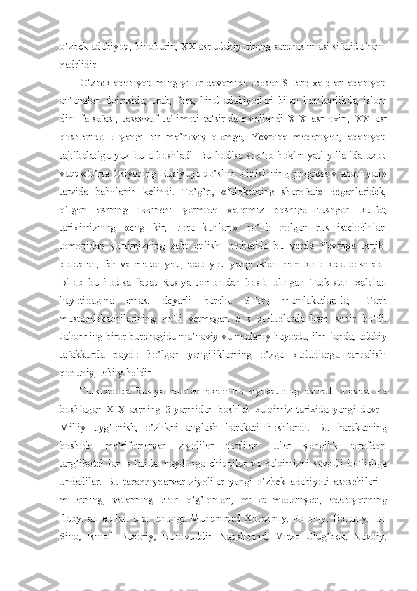 o’zbek adabiyoti, binobarin, XX asr adabiyotining sarchashmasi sifatida ham 
qadrlidir.
O’zbek adabiyoti ming yillar davomida asosan SHarq xalqlari adabiyoti
an’analari   doirasida,   arab,   fors,   hind   adabiyotlari   bilan   hamkorlikda,   islom
dini   falsafasi,   tasavvuf   ta’limoti   ta’sirida   rivojlandi   XIX   asr   oxiri,   XX   asr
boshlarida   u   yangi   bir   ma’naviy   olamga,   Yevropa   madaniyati,   adabiyoti
tajribalariga   yuz   bura   boshladi.   Bu   hodisa   sho’ro   hokimiyati   yillarida   uzoq
vaqt   «O’rta   Osiyoning   Rusiyaga   qo’shib   olinishining   progressiv   ahamiyati»
tarzida   baholanib   kelindi.   To’g’ri,   «falokatning   sharofati»   deganlaridek,
o’tgan   asrning   ikkinchi   yarmida   xalqimiz   boshiga   tushgan   kulfat,
tariximizning   «eng   kir,   qora   kunlari»   bo’lib   qolgan   rus   istelochilari
tomonidan   yurtimizning   zabt   etilishi   oqibatida   bu   yerda   Yevropa   tartib-
qoidalari,   fan   va   madaniyati,  adabiyoti  yangiliklari   ham   kirib  kela   boshladi.
Biroq   bu   hodisa   faqat   Rusiya   tomonidan   bosib   olingan   Turkiston   xalqlari
hayotidagina   emas,   deyarli   barcha   SHarq   mamlakatlarida,   G’arb
mustamlakachilarining   qo’li   yetmagan   olis   xududlarda   ham   sodir   bo’di.
Jahonning biror burchagida ma’naviy va madaniy hayotda, ilm-fanda, adabiy
tafakkurda   paydo   bo’lgan   yangiliklarning   o’zga   xududlarga   tarqalishi
qonuniy, tabiiy holdir.
Turkistonda   Rusiya   mustamlakachilik   siyosatining   asoratli   aravasi   ish
boshlagan   XIX   asrning   2-yarmidan   boshlab   xalqimiz   tarixida   yangi   davr   -
Milliy   uyg’onish,   o’zlikni   anglash   harakati   boshlandi.   Bu   harakatning
boshida   ma’rifatparvar   ziyolilar   turdilar.   Ular   yangilik   tarafdori
targ’ibotchilari   sifatida   maydonga   chiqdilar   va   xalqimizni   savodli   bo’lishga
undadilar.   Bu   taraqqiyparvar   ziyolilar   yangi   o’zbek   adabiyoti   asoschilari   -
millatning,   vatanning   chin   o’g’lonlari,   millat   madaniyati,   adabiyotining
fidoyilari   edilar:   ular   jahonga   Muhammad   Xorazmiy,   Forobiy,   Beruniy,   Ibn
Sino,   Ismoil   Buxoriy,   Bahovuddin   Naqshband,   Mirzo   Ulug’bek,   Navoiy, 