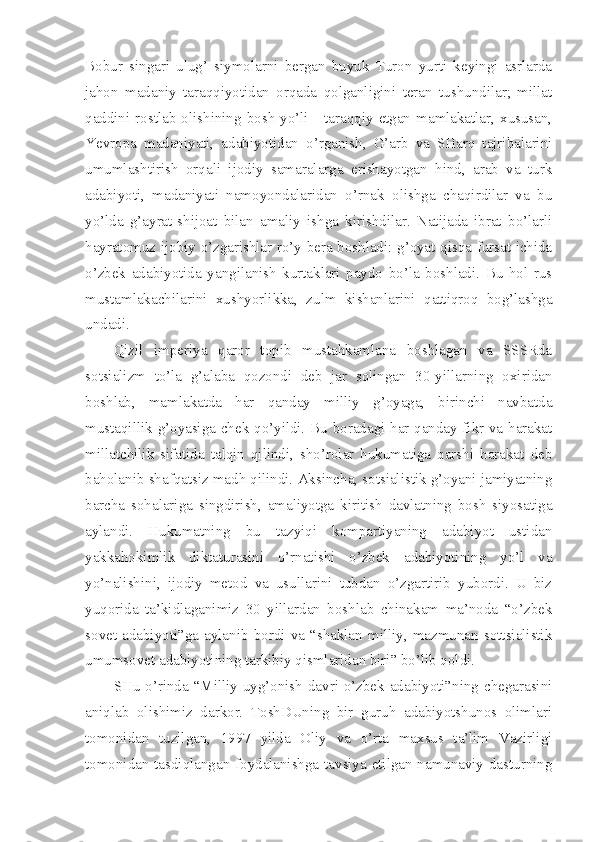 Bobur   singari   ulug’   siymolarni   bergan   buyuk   Turon   yurti   keyingi   asrlarda
jahon   madaniy   taraqqiyotidan   orqada   qolganligini   teran   tushundilar;   millat
qaddini  rostlab  olishining  bosh  yo’li  -  taraqqiy  etgan  mamlakatlar,  xususan,
Yevropa   madaniyati,   adabiyotidan   o’rganish,   G’arb   va   SHarq   tajribalarini
umumlashtirish   orqali   ijodiy   samaralarga   erishayotgan   hind,   arab   va   turk
adabiyoti,   madaniyati   namoyondalaridan   o’rnak   olishga   chaqirdilar   va   bu
yo’lda   g’ayrat-shijoat   bilan   amaliy   ishga   kirishdilar.   Natijada   ibrat   bo’larli
hayratomuz ijobiy o’zgarishlar ro’y bera boshladi: g’oyat qisqa fursat ichida
o’zbek   adabiyotida   yangilanish   kurtaklari   paydo   bo’la   boshladi.   Bu   hol   rus
mustamlakachilarini   xushyorlikka,   zulm   kishanlarini   qattiqroq   bog’lashga
undadi.
Qizil   imperiya   qaror   topib   mustahkamlana   boshlagan   va   SSSRda
sotsializm   to’la   g’alaba   qozondi   deb   jar   solingan   30-yillarning   oxiridan
boshlab,   mamlakatda   har   qanday   milliy   g’oyaga,   birinchi   navbatda
mustaqillik g’oyasiga chek qo’yildi. Bu boradagi har qanday fikr va harakat
millatchilik   sifatida   talqin   qilindi,   sho’rolar   hukumatiga   qarshi   harakat   deb
baholanib shafqatsiz madh qilindi. Aksincha, sotsialistik g’oyani jamiyatning
barcha   sohalariga   singdirish,   amaliyotga   kiritish   davlatning   bosh   siyosatiga
aylandi.   Hukumatning   bu   tazyiqi   kompartiyaning   adabiyot   ustidan
yakkahokimlik   diktaturasini   o’rnatishi   o’zbek   adabiyotining   yo’l   va
yo’nalishini,   ijodiy   metod   va   usullarini   tubdan   o’zgartirib   yubordi.   U   biz
yuqorida   ta’kidlaganimiz   30   yillardan   boshlab   chinakam   ma’noda   “o’zbek
sovet   adabiyoti”ga   aylanib   bordi   va   “shaklan   milliy,   mazmunan   sottsialistik
umumsovet adabiyotining tarkibiy qismlaridan biri” bo’lib qoldi.
SHu  o’rinda “Milliy uyg’onish  davri o’zbek adabiyoti”ning chegarasini
aniqlab   olishimiz   darkor.   ToshDUning   bir   guruh   adabiyotshunos   olimlari
tomonidan   tuzilgan,   1997   yilda   Oliy   va   o’rta   maxsus   ta’lim   Vazirligi
tomonidan tasdiqlangan foydalanishga tavsiya etilgan namunaviy dasturning 