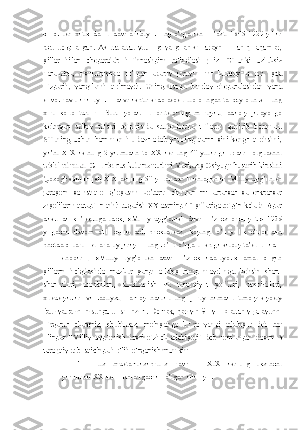 «Uqtirish xati» da bu davr adabiyotining o’rganish  ob’ekti 1865-1929 yillar
deb   belgilangan.   Aslida   adabiyotning   yangilanish   jarayonini   aniq   raqamlar,
yillar   bilan   chegaralab   bo’lmasligini   ta’kidlash   joiz.   CHunki   uzluksiz
harakatda,   rivojlanishda   bo’lgan   adabiy   jarayon   bir   kundayoki   bir   oyda
o’zgarib,   yangilanib   qolmaydi.   Uning   ustiga   bunday   chegaralashdan   yana
sovet davri adabiyotini davrlashtirishda asos qilib olingan tarixiy printsipning
xidi   kelib   turibdi.   SHu   yerda   bu   pritsipning   mohiyati,   adabiy   jarayonga
keltirgan   salbiy   ta ’ siri   to’g’risida   studentlarga   to’laroq   gapirib   beraman.
SHuning uchun ham men bu davr adabiyotining qamrovini kengroq olishni,
ya’ni   XIX   asrning   2-yarmidan   to   XX   asrning   40   yillariga   qadar   belgilashni
taklif qilaman. CHunki rus kolonizatorlari Markaziy Osiyoga bostirib kirishni
Qozog’iston orqali XIX asrning 50-yillaridan boshlaganlar. Milliy uyg’onish
jarayoni   va   istiqlol   g’oyasini   ko’tarib   chiqqan   millatparvar   va   erkparvar
ziyolilarni qatag’on qilib tugatish XX asrning 40-yillariga to’g’ri keladi. Agar
dasturda   ko’rsatilganidek,   «Milliy   uyg’onish   davri   o’zbek   adabiyoti»   1929
yilgacha   davom   etdi   xolos   deb   cheklansak,   keyingi   o’n   yillik   e’tibordan
chetda qoladi. Bu adabiy jarayonning to’liq o’rganilishiga salbiy ta’sir qiladi.
Binobarin,   «Milliy   uyg’onish   davri   o’zbek   adabiyoti»   amal   qilgan
yillarni   belgilashda   mazkur   yangi   adabiyotning   maydonga   kelishi   shart-
sharoitlari,   manbalari,   shakllanish   va   taraqqiyot   yo’llari,   bosqichlari,
xususiyatlari   va   tabiiyki,   namoyondalarining   ijodiy   hamda   ijtimoiy-siyosiy
faoliyatlarini hisobga olish lozim. Demak, qariyib 90 yillik adabiy jarayonni
o’rganar   ekanmiz,   shubhasiz,   mohiyatiga   ko’ra   yangi   adabiyot   deb   tan
olingan   “Milliy   uyg’onish   davri   o’zbek   adabiyoti”   deb   nomlangan   davrni   3
taraqqiyot bosqichiga bo’lib o’rganish mumkin:
1. Ilk   mustamlakachilik   davri   -   XIX   asrning   ikkinchi
yarmidan XX asr boshlarigacha bo’lgan adabiyot. 