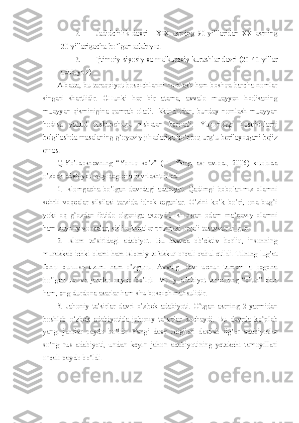 2. Jadidchilik   davri   -   XIX   asrning   90-yilllaridan   XX   asrning
20-yillarigacha bo’lgan adabiyot.
3. Ijtimoiy-siyosiy va mafkuraviy kurashlar davri (20-40-yillar
adabiyoti ) .
Albatta, bu taraqqiyot bosqichlarini nomlash ham boshqa barcha nomlar
singari   shartlidir.   CHunki   har   bir   atama,   avvalo   muayyan   hodisaning
muayyan   qisminigina   qamrab   oladi.   Ikkinchidan,   bunday   nomlash   muayyan
hodisa   yohud   tushunchaga   nisbatan   beriladi.   Yuqoridagi   bosqichlarni
belgilashda masalaning g’oyaviy jihatlariga ko’proq urg’u berilayotgani bejiz
emas. 
Q.Yo’ldoshevning   “Yoniq   so’z”   (T.,   Yangi   asr   avlodi,   2006)   kitobida
o’zbek adabiyoti quyidagicha davrlashtiriladi. 
1.   Islomgacha   bo’lgan   davrdagi   adabiyot.   Qadimgi   bobolarimiz   olamni
sehrli   voqealar   silsilasi   tarzida   idrok   etganlar.   O’zini   ko’k   bo’ri,   ona   bug’i
yoki   oq   g’ozdan   ibtido   olganiga   astoydil   ishongan   odam   ma’naviy   olamni
ham xayoliy voqealar, sirli afsonalar prizmasi orqali tasavvur qilgan. 
2.   Islom   ta’siridagi   adabiyot.   Bu   davrda   ob’ektiv   borliq,   insonning
murakkab ichki olami ham islomiy tafakkur orqali qabul etildi. Tilning lug’at
fondi   qurilish   tizimi   ham   o’zgardi.   Avvalgi   davr   uchun   tamomila   begona
bo’lgan   tur   va   janrlar   paydo   bo’ldi.   Milliy   adabiyot   tarixining   “oltin”   dari
ham, eng durdona asarlar ham shu bosqich mahsulidir.
3.   Jahoniy   ta’sirlar   davri   o’zbek   adabiyoti.   O’tgan   asrning   2-yarmidan
boshlab   o’zbek   adabiyotida   jahoniy   ta’sirlar   kuchaydi.   Bu   davrda   ko’plab
yangi   janrlar   paydo   bo’ldi.   Yangi   davr   belgilari   dastlab   ilg’or   adabiyotlar
so’ng   rus   adabiyoti,   undan   keyin   jahon   adabiyotining   yetakchi   tamoyillari
orqali paydo bo’ldi. 
