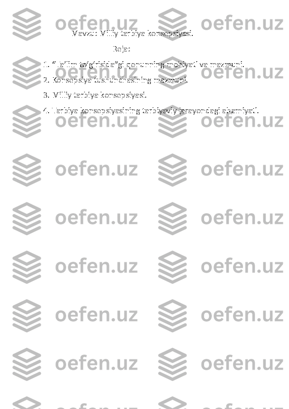                Mavzu: Milliy tarbiya konsepsiyasi.
                                    Reja:
 1. “Ta’lim to‘g‘risida”gi qonunning mohiyati va mazmuni. 
 2. Konsepsiya tushunchasining mazmuni.
 3. Milliy tarbiya konsepsiyasi.
 4. Tarbiya konsepsiyasining tarbiyaviy jarayondagi ahamiyati. 