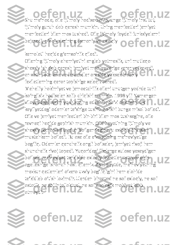 Shu ma'noda, oila ijtimoiy hodisa bo‘lib, unga ijtimoiy institut, 
ijtimoiy guruh deb qarash mumkin. Uning manfaatlari jamiyat 
manfaatlari bilan mos tushadi. Oila ijtimoiy foydali funksiyalarni
bajaradi, o‘z a'zolarining jismoniy va axloqiy 
kamoloti haqida g‘amxo‘rlik qiladi.
Oilaning ijtimoiy ahamiyatini anglab yetmaslik, uni mutlaqo 
shaxsiy ish deb qarash jamiyat manfaatlariga zarar yetkazadi, 
er-xotin, ota-ona va farzandlar orasida yuksak insoniy 
fazilatlarning qaror topishiga xalaqit beradi.
Mahalliy hokimiyat va jamoatchilik oilani unutgan yedrda turli 
ko‘ngilsiz hodisalar kelib chiqishi mumkin. 1998 yili Namangan 
viloyatidagi ayrim yoshlarning adashib; ba'zi ekstremistik 
kayfiyatdagi odamlar ta'siriga tushib qolishi bunga misol bo‘ladi.
Oila va jamiyat manfaatlari bir-biri bilan mos tushsagina, oila 
ravnaqi haqida gapirish mumkin. Oila hayotining ijtimoiy va 
shaxsiy tomonlari uyg‘un bo‘lgandagina, u axloqiy jihatdan 
mustahkam bo‘ladi. Bu esa oila a'zolarining ma'naviyatiga 
bog‘liq. Odamlar qanchalik ongli bo‘lsalar, jamiyat rivoji ham 
shunchalik rivoj topadi. Yuqoridagi fikrlarga xulosa yasaydigan 
bo‘lsak, ma'naviyat tarkibida axloqiy fazilatlar ustuvor o‘rin 
egallashiga ishonch hosil qilamiz. Ayni paytda, ma'naviyatning 
mazkur qatlamlari o‘zaro uzviy bog'liqligini ham alohida 
ta'kidlab o‘tish lozimdir.Ulardan birortasi na sof axloqiy, na sof 
estetik, na sof intellektual, na sof ekologik mohiyat kasb 
etmaydi. 