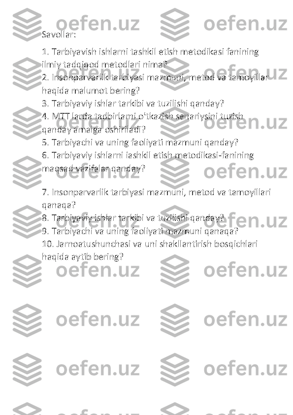 Savollar: 
1. Tarbiyavish ishlarni tashkil etish metodikasi fanining 
ilmiy tadqiqod metodlari nima?
2. Insonparvarlik tarbiyasi mazmuni, metod va tamoyillar 
haqida malumot bering?
3. Tarbiyaviy ishlar tarkibi va tuzilishi qanday?
4. MTT larda tadbirlarni o'tkazish senariysini tuzish 
qanday amalga oshiriladi?
5. Tarbiyachi va uning faoliyati mazmuni qanday?
6. Tarbiyaviy ishlarni iashkil etish metodikasi-fanining 
maqsad vazifalar qanday?
7. Insonparvarlik tarbiyasi mazmuni, metod va tamoyillari
qanaqa?
8. Tarbiyaviy ishlar tarkibi va tuzilishi qanday?
9. Tarbiyachi va uning faoliyati mazmuni qanaqa?
10. Jarnoatushunchasi va uni shakllantirish bosqichlari 
haqida aytib bering? 