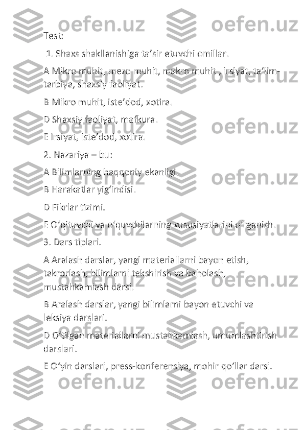 Test:
 1. Shaxs shakllanishiga ta’sir etuvchi omillar.
A Mikro muhit, mezo muhit, makro muhit , irsiyat, ta’lim-
tarbiya, shaxsiy faoliyat.
B Mikro muhit, iste’dod, xotira.
D Shaxsiy faoliyat, mafkura.
E Irsiyat, iste’dod, xotira.
2. Nazariya – bu:
A Bilimlarning haqqoniy ekanligi.
B Harakatlar yig‘indisi.
D Fikrlar tizimi.
E O‘qituvchi va o‘quvchilarning xususiyatlarini o‘rganish.
3. Dars tiplari.
A Aralash darslar, yangi materiallarni bayon etish, 
takrorlash, bilimlarni tekshirish va baholash, 
mustahkamlash darsi.
B Aralash darslar, yangi bilimlarni bayon etuvchi va 
leksiya darslari.
D O‘tilgan materiallarni mustahkamlash, umumlashtirish 
darslari.
E O‘yin darslari, press-konferensiya, mohir qo‘llar darsi. 