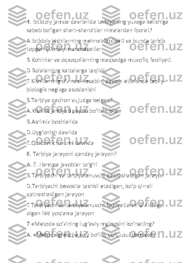 4. Ibtidoiy jamoa davrlarida tarbiyaning yuzaga kelishiga 
sabab bo‘lgan shart-sharoitlar nimalardan iborat?
A Ibtidoiy kishilarning mehnat faoliyati va bunda tarkib 
topgan ijtimoiy munosabatlar.
B Kohinlar va oqsoqollarning maqsadga muvofiq faoliyati.
D Bolalarning kattalarga taqlidi.
E Kishilarning o‘z nasl-nasabini davom ettirishda tabiiy-
biologik negizga asoslanishi
5.Tarbiya qachon vujudga kelgan?
A.Kishilik jamiyati paydo bo‘lishi bilan
B.Asrimiz boshlarida
D.Uyg‘onish davrida
E.Quldorlik tuzumi davrida
6. Tarbiya jarayoni qanday jarayon?
A. E .Hamma javoblar to‘g‘ri
B.Tarbiyachi va tarbiyalanuvchi qatnashadigan jarayon
D.Tarbiyachi bevosita tashkil etadigan, ko‘p qirrali 
qatnashadigan jarayon
E Tarbiyachi va tarbiyalanuvchi faoliyatlarini o‘z ichiga 
olgan ikki yoqlama jarayon
7.«Metod» so‘zining lug‘aviy ma‘nosini ko‘rsating?
A. «Metod» grekcha so‘z bo‘lib, yo‘l, usul demakdir 