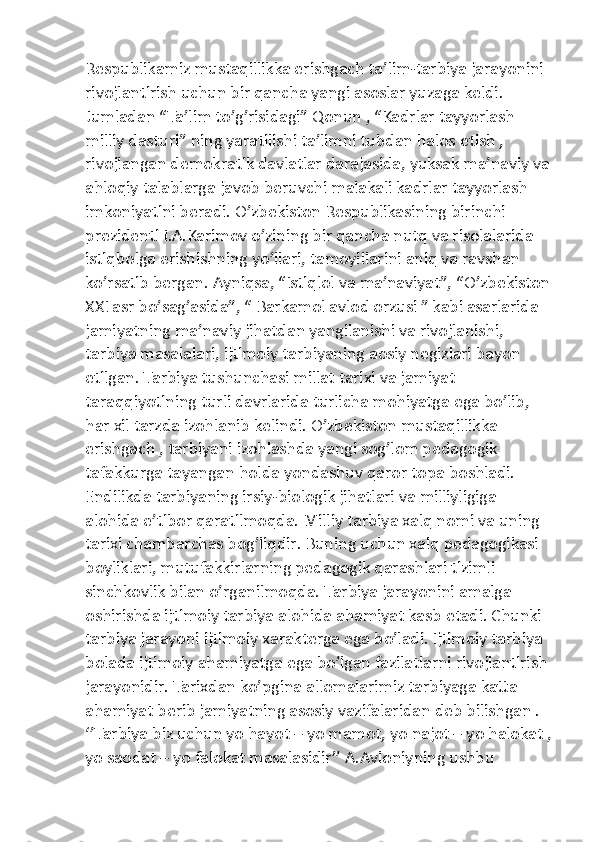 Respublikamiz mustaqillikka erishgach ta’lim-tarbiya jarayonini 
rivojlantirish uchun bir qancha yangi asoslar yuzaga keldi. 
Jumladan “Ta’lim to’g’risidagi” Qonun , “Kadrlar tayyorlash 
milliy dasturi” ning yaratilishi ta’limni tubdan halos etish , 
rivojlangan demokratik davlatlar darajasida, yuksak ma’naviy va
ahloqiy talablarga javob beruvchi malakali kadrlar tayyorlash 
imkoniyatini beradi. O’zbekiston Respublikasining birinchi 
prezidenti I.A.Karimov o’zining bir qancha nutq va risolalarida 
istiqbolga erishishning yo’llari, tamoyillarini aniq va ravshan 
ko’rsatib bergan. Ayniqsa, “Istiqlol va ma’naviyat”, “O’zbekiston
XXI asr bo’sag’asida”, “ Barkamol avlod orzusi ” kabi asarlarida 
jamiyatning ma’naviy jihatdan yangilanishi va rivojlanishi, 
tarbiya masalalari, ijtimoiy tarbiyaning aosiy negizlari bayon 
etilgan. Tarbiya tushunchasi millat tarixi va jamiyat 
taraqqiyotining turli davrlarida turlicha mohiyatga ega bo’lib, 
har xil tarzda izohlanib kelindi. O’zbekiston mustaqillikka 
erishgach , tarbiyani izohlashda yangi sog’lom pedagogik 
tafakkurga tayangan holda yondashuv qaror topa boshladi. 
Endilikda tarbiyaning irsiy-biologik jihatlari va milliyligiga 
alohida e’tibor qaratilmoqda. Milliy tarbiya xalq nomi va uning 
tarixi chambarchas bog’liqdir. Buning uchun xalq pedagogikasi 
boyliklari, mutufakkirlarning pedagogik qarashlari tizimli 
sinchkovlik bilan o’rganilmoqda. Tarbiya jarayonini amalga 
oshirishda ijtimoiy tarbiya alohida ahamiyat kasb etadi. Chunki 
tarbiya jarayoni ijtimoiy xarakterga ega bo’ladi. Ijtimoiy tarbiya 
bolada ijtimoiy ahamiyatga ega bo’lgan fazilatlarni rivojlantirish 
jarayonidir. Tarixdan ko’pgina allomalarimiz tarbiyaga katta 
ahamiyat berib jamiyatning asosiy vazifalaridan deb bilishgan . 
‘’Tarbiya biz uchun yo hayot – yo mamot, yo najot – yo halokat ,
yo saodat – yo falokat masalasidir’’ A.Avloniyning ushbu  