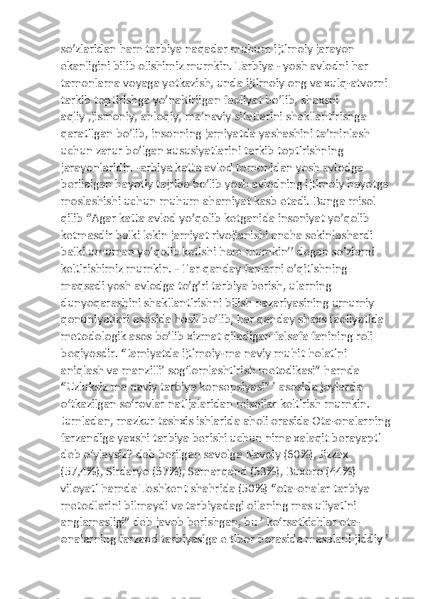 so’zlaridan ham tarbiya naqadar muhum ijtimoiy jarayon 
ekanligini bilib olishimiz mumkin. Tarbiya - yosh avlodni har 
tamonlama voyaga yetkazish, unda ijtimoiy ong va xulq-atvorni 
tarkib toptirishga yo’naltirilgan faoliyat bo’lib, shaxsni 
aqliy ,jismoniy, ahloqiy, ma’naviy sifatlarini shakllantirishga 
qaratilgan bo’lib, insonning jamiyatda yashashini ta’minlash 
uchun zarur bo’lgan xususiyatlarini tarkib toptirishning 
jarayonlaridir. -arbiya katta avlod tomonidan yosh avlodga 
berilaigan hayotiy tajriba bo’lib yosh avlodning ijtimoiy hayotga 
moslashishi uchun muhum ahamiyat kasb etadi. Bunga misol 
qilib ‘’Agar katta avlod yo’qolib ketganida insoniyat yo’qolib 
ketmasdir balki lekin jamiyat rivojlanishi ancha sekinlashardi 
balki umuman yo’qolib ketishi ham mumkin’’ degan so’zlarni 
keltirishimiz mumkin. - Har qanday fanlarni o’qitishning 
maqsadi yosh avlodga to’g’ri tarbiya berish, ularning 
dunyoqarashini shakllantirishni bilish nazariyasining umumiy 
qonuniyatlari asosida hosil bo’lib, har qanday shaxs faoliyatida 
metodologik asos bo’lib xizmat qiladigan falsafa fanining roli 
beqiyosdir. “Jamiyatda ijtimoiy-ma naviy muhit holatini 
aniqlash va manzilliʼ sog‘lomlashtirish metodikasi” hamda 
“Uzluksiz ma naviy tarbiya konsepsiyasi” ʼ asosida joylarda 
o‘tkazilgan so‘rovlar natijalaridan misollar keltirish mumkin. 
Jumladan, mazkur tashxis ishlarida aholi orasida Ota-onalarning
farzandiga yaxshi tarbiya berishi uchun nima xalaqit berayapti 
deb o‘ylaysiz? deb berilgan savolga Navoiy (60%), Jizzax 
(57,4%), Sirdaryo (57%), Samarqand (53%), Buxoro (44%) 
viloyati hamda Toshkent shahrida (50%) “ota-onalar tarbiya 
metodlarini bilmaydi va tarbiyadagi oilaning mas uliyatini 
anglamasligi” deb javob berishgan, bu ʼ ko‘rsatkichlar ota-
onalarning farzand tarbiyasiga e tibor borasida masalani jiddiy ʼ  