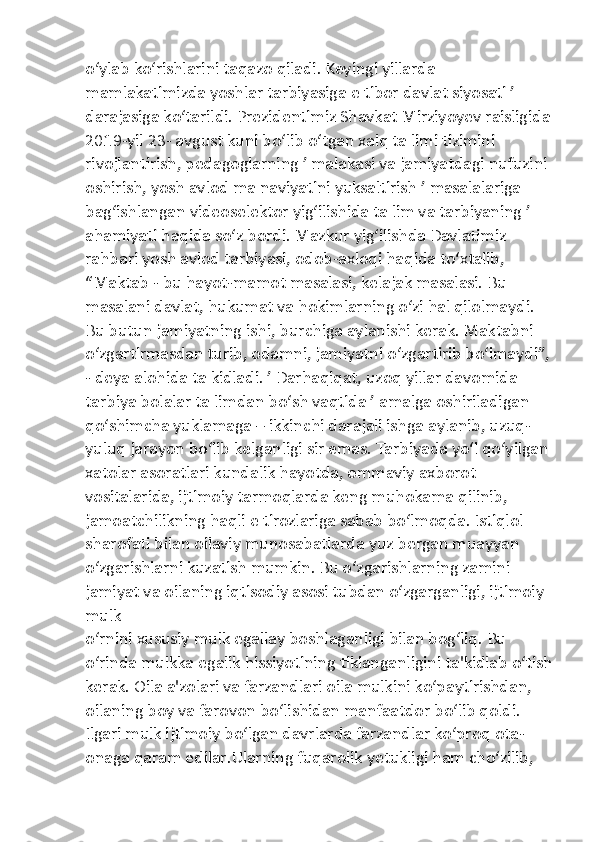 o‘ylab ko‘rishlarini taqazo qiladi. Keyingi yillarda 
mamlakatimizda yoshlar tarbiyasiga e tibor davlat siyosati ʼ 
darajasiga ko‘tarildi. Prezidentimiz Shavkat Mirziyoyev raisligida
2019-yil 23- avgust kuni bo‘lib o‘tgan xalq ta limi tizimini 
rivojlantirish, pedagoglarning ʼ malakasi va jamiyatdagi nufuzini 
oshirish, yosh avlod ma naviyatini yuksaltirish ʼ masalalariga 
bag‘ishlangan videoselektor yig‘ilishida ta lim va tarbiyaning ʼ 
ahamiyati haqida so‘z bordi. Mazkur yig‘ilishda Davlatimiz 
rahbari yosh avlod tarbiyasi, odob-axloqi haqida to‘xtalib, 
“Maktab - bu hayot-mamot masalasi, kelajak masalasi. Bu 
masalani davlat, hukumat va hokimlarning o‘zi hal qilolmaydi. 
Bu butun jamiyatning ishi, burchiga aylanishi kerak. Maktabni 
o‘zgartirmasdan turib, odamni, jamiyatni o‘zgartirib bo‘lmaydi”,
- deya alohida ta kidladi. ʼ Darhaqiqat, uzoq yillar davomida 
tarbiya bolalar ta limdan bo‘sh vaqtida ʼ amalga oshiriladigan 
qo‘shimcha yuklamaga – ikkinchi darajali ishga aylanib, uzuq- 
yuluq jarayon bo‘lib kelganligi sir emas. Tarbiyada yo‘l qo‘yilgan
xatolar asoratlari kundalik hayotda, ommaviy axborot 
vositalarida, ijtimoiy tarmoqlarda keng muhokama qilinib, 
jamoatchilikning haqli e tirozlariga sabab bo‘lmoqda. Istiqlol 
sharofati bilan oilaviy munosabatlarda yuz bergan muayyan 
o‘zgarishlarni kuzatish mumkin. Bu o‘zgarishlarning zamini 
jamiyat va oilaning iqtisodiy asosi tubdan o‘zgarganligi, ijtimoiy 
mulk 
o‘rnini xususiy mulk egallay boshlaganligi bilan bog‘liq. Bu 
o‘rinda mulkka egalik hissiyotining tiklanganligini ta'kidlab o‘tish
kerak. Oila a'zolari va farzandlari oila mulkini ko‘paytirishdan, 
oilaning boy va farovon bo‘lishidan manfaatdor bo‘lib qoldi. 
Ilgari mulk ijtimoiy bo‘lgan davrlarda farzandlar ko‘proq ota-
onaga qaram edilar.Ularning fuqarolik yetukligi ham cho‘zilib,  