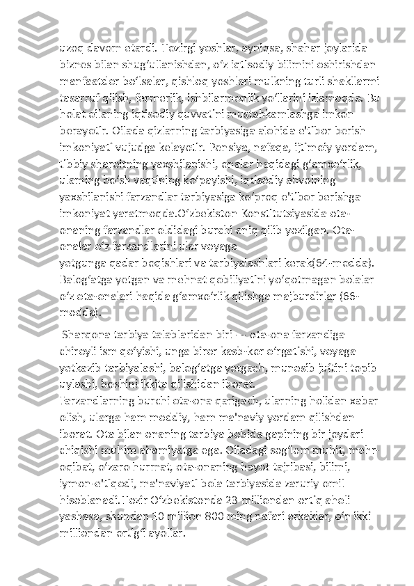 uzoq davom etardi. Hozirgi yoshlar, ayniqsa, shahar joylarida 
biznes bilan shug‘ullanishdan, o‘z iqtisodiy bilimini oshirishdan 
manfaatdor bo‘lsalar, qishloq yoshlari mulkning turli shakllarmi 
tasarruf qilish, fermerlik, ishbilarmonlik yo‘llarini izlamoqda. Bu 
holat oilaning iqtisodiy quvvatini mustahkamlashga imkon 
berayotir. Oilada qizlarning tarbiyasiga alohida e'tibor berish 
imkoniyati vujudga kelayotir. Pensiya, nafaqa, ijtimoiy yordam, 
tibbiy sharoitning yaxshilanishi, onalar haqidagi g‘amxo‘rlik, 
ulaming bo‘sh vaqtining ko‘payishi, iqtisodiy ahvolning 
yaxshilanishi farzandlar tarbiyasiga ko‘proq e'tibor berishga 
imkoniyat yaratmoqda.O‘zbekiston Konstitutsiyasida ota-
onaning farzandlar oldidagi burchi aniq qilib yozilgan. Ota-
onalar o‘z farzandlarini ular voyaga 
yetgunga qadar boqishlari va tarbiyalashlari kerak(64-modda). 
Balog‘atga yetgan va mehnat qobiliyatini yo‘qotmagan bolalar 
o‘z ota-onalari haqida g‘amxo‘rlik qilishga majburdirlar (66-
modda).
 Sharqona tarbiya talablaridan biri — ota-ona farzandiga 
chiroyli ism qo‘yishi, unga biror kasb-kor o‘rgatishi, voyaga 
yetkazib tarbiyalashi, balog‘atga yetgach, munosib juftini topib 
uylashi, boshini ikkita qilishidan iborat.
Farzandlarning burchi ota-ona qarigach, ularning holidan xabar 
olish, ularga ham moddiy, ham ma'naviy yordam qilishdan 
iborat. Ota bilan onaning tarbiya bobida gapining bir joydari 
chiqishi muhim ahamiyatga ega. Oiladagi sog‘lom muhit, mehr-
oqibat, o‘zaro hurmat, ota-onaning hayot tajribasi, bilimi, 
iymon-e'tiqodi, ma'naviyati bola tarbiyasida zaruriy omil 
hisoblanadi.Hozir O‘zbekistonda 23 milliondan ortiq aholi 
yashasa, shundan 10 million 800 ming nafari erkaklar, o‘n ikki 
milliondan ortig‘i ayollar. 