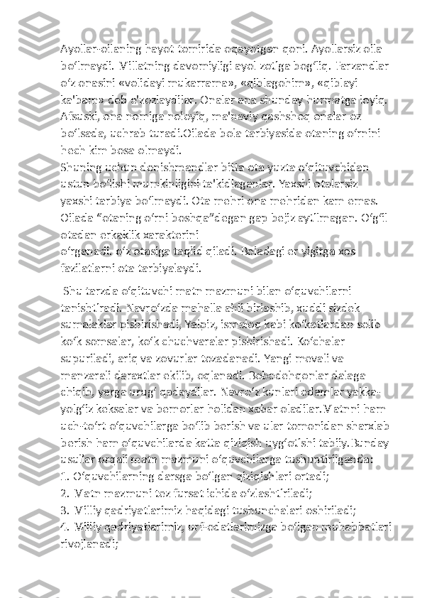 Ayollar-oilaning hayot tomirida oqayotgan qoni. Ayollarsiz oila 
bo‘lmaydi. Millatning davomiyligi ayol zotiga bog‘liq. Farzandlar 
o‘z onasini «volidayi mukarrama», «qiblagohim», «qiblayi 
ka'bam» deb e'zozlaydilar. Onalar ana shunday hurmatga loyiq. 
Afsuski, ona nomiga noloyiq, ma'naviy qashshoq onalar oz 
bo‘lsada, uchrab turadi.Oilada bola tarbiyasida otaning o‘rnini 
hech kim bosa olmaydi. 
Shuning uchun donishmandlar bitta ota yuzta o‘qituvchidan 
ustun bo‘lishi mumkinligini ta'kidlaganlar. Yaxshi otalarsiz 
yaxshi tarbiya bo‘lmaydi. Ota mehri ona mehridan kam emas. 
Oilada “otaning o‘rni boshqa”degan gap bejiz aytilmagan. O‘g‘il 
otadan erkaklik xarakterini 
o‘rganadi. o‘z otasiga taqlid qiladi. Boladagi er yigitga xos 
fazilatlarni ota tarbiyalaydi.
 Shu tarzda o‘qituvchi matn mazmuni bilan o‘quvchilarni 
tanishtiradi. Navro‘zda mahalla ahli birlashib, xuddi sizdek 
sumalaklar pishirishadi, Yalpiz, ismaloq kabi ko‘katlardan solib 
ko‘k somsalar, ko‘k chuchvaralar pishirishadi. Ko‘chalar 
supuriladi, ariq va zovurlar tozadanadi. Yangi mevali va 
manzarali daraxtlar ekilib, oqlanadi. Bobodehqonlar dalaga 
chiqib, yerga urug‘ qadaydilar. Navro‘z kunlari odamlar yakka-
yolg‘iz keksalar va bemorlar holidan xabar oladilar.Matnni ham 
uch-to‘rt o‘quvchilarga bo‘lib berish va ular tomonidan sharxlab
berish ham o‘quvchilarda katta qiziqish uyg‘otishi tabiiy.Bunday
usullar orqali matn mazmuni o‘quvchilarga tushuntirilganda:
1. O‘quvchilarning darsga bo‘lgan qiziqishlari ortadi;
2. Matn mazmuni tez fursat ichida o‘zlashtiriladi;
3. Milliy qadriyatlarimiz haqidagi tushunchalari oshiriladi;
4. Milliy qadriyatlarimiz, urf-odatlarimizga bo‘lgan muhabbatlari
rivojlanadi; 