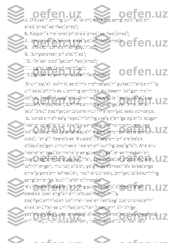 5. O‘quvchilarning turli xil talent qirralari, yangi qobiliyatlari 
shakllanadi va rivojlanadi;
6. Aktyorlik mahoratlari shakllanadi va rivojlanadi;
7. Jamoa bo‘lib ishlash qobiliyatlari rivojlanadi;
8. Tafakkur doiralari kengaytiriladi;
9. Dunyoqarashlari o‘stiriladi;
10.Fikrlash qobiliyatlari rivojlanadi;
11.Lug‘at boyliklari oshiriladi;
12.Og‘zaki va yozma nutqlari rivojlanadi.
 Shuni aytish lozimki, xalqimiz ma'naviyatini yuksaltirishda milliy
urf-odatlarimiz va ularning zamirida mujassam bo‘lgan mehr- 
oqibat, insonni ulug‘lash, tinch va osoyishta hayot, do‘stlik va 
totuvlikni qadrlash, turli muammolarni birgalashib hal qilish 
kabi ibratli qadriyatlar tobora muhim ahamiyat kasb etmoqda. 
Bu borada ma'naviy hayotimizning uzviy qismiga aylanib ketgan 
hashar odati istiqlol davrida yangicha ma'no-mazmunga ega 
bo‘lib, umummilliy an'ana tusini olgani barchamizni mamnun 
etadi.Har yili Navro‘z va Mustaqillik bayramlari arafasida 
o‘tkaziladigan umumxalq hasharlari buning tasdig‘idir. Ana shu 
hasharlar paytida mahalla va guzarlar, yo‘llar va maydonlar, 
bog‘u rog‘larni tartibga keltirish, dov-daraxtlar o‘tqazish, kam 
ta'minlangan, muhtoj oilalar, yolg‘iz va qarovchisiz keksalarga 
amaliy yordam ko‘rsatish, hech shubhasiz, jamiyat tafakkurining
yangilanishiga kuchli ta'sir qilmoqda.
Muhtaram prezidentimizning yuqoridagi bildirgan fikrlari 
asosida boshlang‘ich sinf o‘quvchilarini milliy 
qadriyatlarimizdan bo‘lmish hashar haqidagi tushunchadarini 
shakllantirish va uni rivojlantirish insonlarni bir-biriga 
yaqinlashtiradi, ular orasidagi o‘zaro mehroqibatni kuchaytiradi,
ahil-inoq, tinch-totuv yashash, hamjihat bo‘lib ishlash kabi  