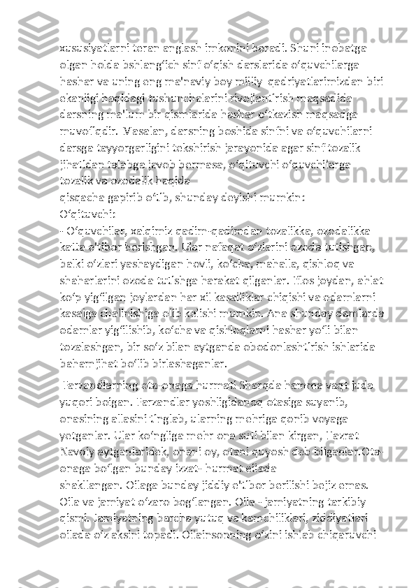 xususiyatlarni teran anglash imkonini beradi. Shuni inobatga 
olgan holda bshlang‘ich sinf o‘qish darslarida o‘quvchilarga 
hashar va uning eng ma'naviy boy milliy  qadriyatlarimizdan biri 
ekanligi haqidagi tushunchalarini rivojlantirish maqsadida 
darsning ma'lum bir qismlarida hashar o‘tkazish maqsadga 
muvofiqdir. Masalan, darsning boshida sinfni va o‘quvchilarni 
darsga tayyorgarligini tekshirish jarayonida agar sinf tozalik 
jihatidan talabga javob bermasa, o‘qituvchi o‘quvchilarga 
tozalik va ozodalik haqida 
qisqacha gapirib o‘tib, shunday deyishi mumkin:
O‘qituvchi:
- O‘quvchilar, xalqimiz qadim-qadimdan tozalikka, ozodalikka 
katta e'tibor berishgan. Ular nafaqat o‘zlarini ozoda tutishgan, 
balki o‘zlari yashaydigan hovli, ko‘cha, mahalla, qishloq va 
shaharlarini ozoda tutishga harakat qilganlar. Iflos joydan, ahlat 
ko‘p yig‘ilgan joylardan har xil kasalliklar chiqishi va odamlarni 
kasalga chalinishiga olib kelishi mumkin. Ana shunday damlarda
odamlar yig‘ilishib, ko‘cha va qishloqlarni hashar yo‘li bilan 
tozalashgan, bir so‘z bilan aytganda obodonlashtirish ishlarida 
bahamjihat bo‘lib birlashaganlar.
 Farzandlarning ota-onaga hurmati Sharqda hamma vaqt juda 
yuqori boigan. Farzandlar yoshligidanoq otasiga suyanib, 
onasining allasini tinglab, ularning mehriga qonib voyaga 
yetganlar. Ular ko‘ngliga mehr ona suti bilan kirgan, Hazrat 
Navoiy aytganlaridek, onani oy, otani quyosh deb bilganlar.Ota-
onaga bo‘lgan bunday izzat- hurmat eilada 
shakllangan. Oilaga bunday jiddiy e'tibor berilishi bejiz emas. 
Oila va jamiyat o‘zaro bog‘langan. Oila - jamiyatning tarkibiy 
qismi. Jamiyatning barcha yutuq va kamchiliklari, ziddiyatlari 
oilada o‘z aksini topadi. Oilainsonning o‘zini ishlab chiqaruvchi  