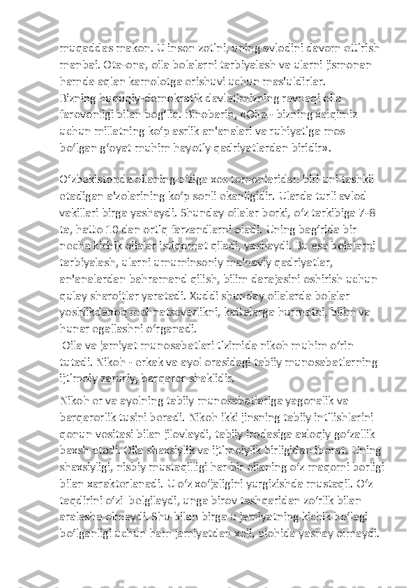 muqaddas makon. U inson zotini, uning avlodini davom ettirish 
manbai. Ota-ona, oila bolalarni tarbiyalash va ularni jismonan 
hamda aqlan kamolotga erishuvi uchun mas'uldirlar.
Bizning huquqiy-demokratik davlatimizning ravnaqi oila 
farovonligi bilan bog‘liq. Binobarin, «Oila - bizning xalqimiz 
uchun millatning ko‘p asrlik an'analari va ruhiyatiga mos 
bo‘lgan g‘oyat muhim hayotiy qadriyatlardan biridir».
O‘zbekistonda oilaning o‘ziga xos tomonlaridan biri uni tashkil 
etadigan a'zolarining ko‘p sonli ekanligidir. Ularda turli avlod 
vakillari birga yashaydi. Shunday oilalar borki, o‘z tarkibiga 7-8 
ta, hatto 10 dan ortiq farzandlarni oladi. Uning bag‘rida bir 
necha kichik oilalar istiqomat qiladi, yashaydi. Bu esa bolalarni 
tarbiyalash, ularni umuminsoniy ma'naviy qadriyatlar, 
an'analardan bahramand qilish, bilim darajasini oshirish uchun 
qulay sharoitlar yaratadi. Xuddi shunday oilalarda bolalar 
yoshlikdanoq mehnatsevarlikni, kattalarga hurmatni, bilim va 
hunar egallashni o‘rganadi.
 Oila va jamiyat munosabatlari tizimida nikoh muhim o‘rin 
tutadi. Nikoh - erkak va ayol orasidagi tabiiy munosabatlarning 
ijtimoiy zaruriy, barqaror shaklidir.
Nikoh er va ayolning tabiiy munosabatlariga yagonalik va 
barqarorlik tusini beradi. Nikoh ikki jinsning tabiiy intilishlarini 
qonun vositasi bilan jilovlaydi, tabiiy irodasiga axloqiy go‘zallik 
baxsh etadi. Oila shaxsiylik va ijtimoiylik birligidan iborat. Uning 
shaxsiyligi, nisbiy mustaqilligi har bir oilaning o‘z maqomi borligi
bilan xarakterlanadi. U o‘z xo‘jaligini yurgizishda mustaqil. O‘z 
taqdirini o‘zi  belgilaydi, unga birov tashqaridan zo‘rlik bilan 
aralasha olmaydi. Shu bilan birga u jamiyatning kichik bo‘lagi 
bo‘lganligi uchun ham jamiyatdan xoli, alohida yashay olmaydi.  