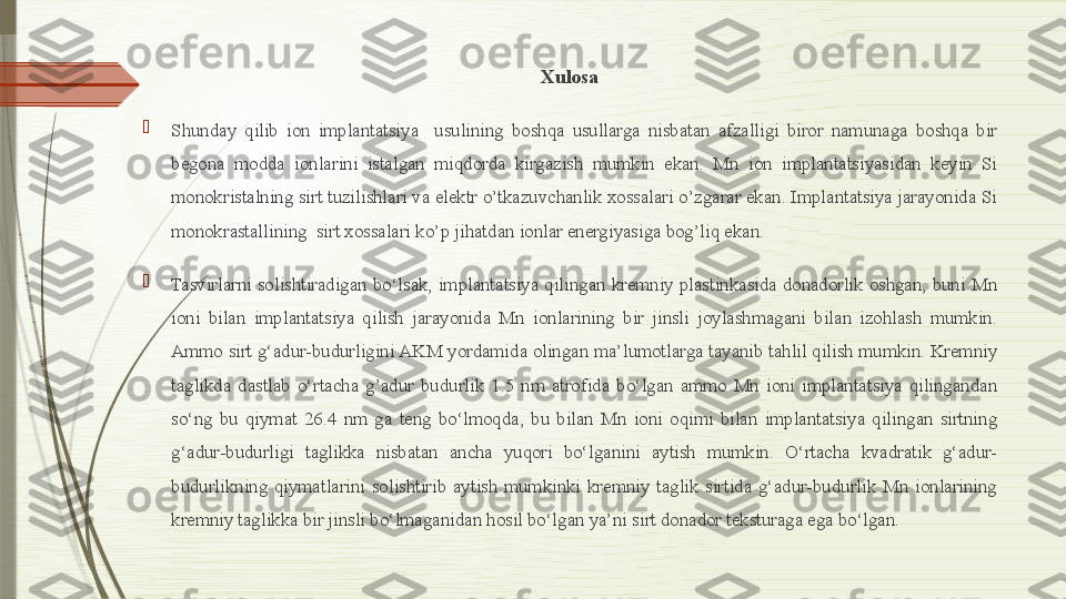 Xulosa

Shunday  qilib  ion  implantatsiya    usulining  boshqa  usullarga  nisbatan  afzalligi  biror  namunaga  boshqa  bir 
begona  modda  ionlarini  istalgan  miqdorda  kirgazish  mumkin  ekan.  Mn  ion  implantatsiyasidan  keyin  Si 
monokristalning sirt tuzilishlari va elektr o’tkazuvchanlik xossalari o’zgarar ekan. Implantatsiya jarayonida Si 
monokrastallining  sirt xossalari ko’p jihatdan ionlar energiyasiga bog’liq ekan. 

Tasvirlarni  solishtiradigan  bo‘lsak,  implantatsiya  qilingan  kremniy  plastinkasida  donadorlik  oshgan,  buni  Mn 
ioni  bilan  implantatsiya  qilish  jarayonida  Mn  ionlarining  bir  jinsli  joylashmagani  bilan  izohlash  mumkin. 
Ammo sirt g‘adur-budurligini AKM yordamida olingan ma’lumotlarga tayanib tahlil qilish mumkin. Kremniy 
taglikda  dastlab  o‘rtacha  g’adur  budurlik  1.5  nm  atrofida  bo‘lgan  ammo  Mn  ioni  implantatsiya  qilingandan 
so‘ng  bu  qiymat  26.4  nm  ga  teng  bo‘lmoqda,  bu  bilan  Mn  ioni  oqimi  bilan  implantatsiya  qilingan  sirtning 
g‘adur-budurligi  taglikka  nisbatan  ancha  yuqori  bo‘lganini  aytish  mumkin.  O‘rtacha  kvadratik  g‘adur-
budurlikning  qiymatlarini  solishtirib  aytish  mumkinki  kremniy  taglik  sirtida  g‘adur-budurlik  Mn  ionlarining 
kremniy taglikka bir jinsli bo‘lmaganidan hosil bo‘lgan ya’ni sirt donador teksturaga ega bo‘lgan.               