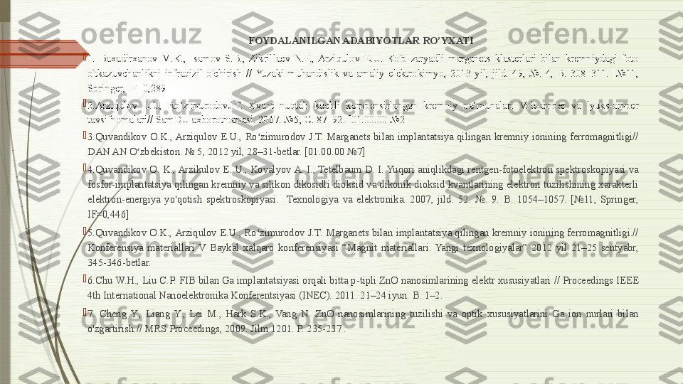 FOYDALANILGAN ADABIYOTLAR RO’YXATI

1.  Baxadirxanov  M.K.,  Isamov  S.B.,  Zikrillaev  N.F.,  Arziqulov  E.U.  Ko'p  zaryadli  marganets  klasterlari  bilan  kremniydagi  foto 
o'tkazuvchanlikni  infraqizil  o'chirish  //  Yuzaki  muhandislik  va  amaliy  elektrokimyo,  2013  yil,  jild.  49,  №.  4,  B.  308–311.  [№11, 
Springer, IF=0,289]

2.Arziqulov  E.U,  Ro’zimurodovJ.T.  Kvant  nuqtali  kuchli  kompensirlangan  kremniy  na’munalari  Volt-amper  va  lyuks-amper 
tavsifnomalari// SamDU axborotnomasi. 2017. №5,  С . 87–92. [01.00.00 №2] 

3.Quvandikov  O.K., Arziqulov  E.U.,  Ro zimurodov  J.T.  Marganets  bilan  implantatsiya  qilingan  kremniy  ionining  ferromagnitligi// ʻ
DAN AN O zbekiston. № 5, 2012 yil, 28–31-betlar. [01.00.00 №7]	
ʻ

4.Quvandikov O. K., Arzikulov E. U., Kovalyov A. I., Tetelbaum D. I. Yuqori aniqlikdagi rentgen-fotoelektron spektroskopiyasi va 
fosfor-implantatsiya qilingan kremniy va  silikon  dikosidli dioksid va  dikonik  dioksid kvantlarining elektron tuzilishining xarakterli 
elektron-energiya  yo'qotish  spektroskopiyasi.    Texnologiya  va  elektronika.  2007,  jild.  52.  №.  9.  B.  1054–1057.  [№11,  Springer, 
IF=0,446]

5.Quvandikov O.K., Arziqulov E.U., Ro zimurodov J.T. Marganets bilan implantatsiya  qilingan  kremniy ionining ferromagnitligi.// 	
ʻ
Konferensiya  materiallari  V  Baykal  xalqaro  konferensiyasi  “Magnit  materiallari.  Yangi  texnologiyalar”  2012  yil  21–25  sentyabr, 
345-346-betlar.

6.Chu W.H., Liu C.P. FIB bilan Ga implantatsiyasi orqali bitta p-tipli ZnO nanosimlarining elektr xususiyatlari // Proceedings IEEE 
4th International Nanoelektronika Konferentsiyasi (INEC). 2011. 21–24 iyun. B. 1–2.

7.  Cheng  Y.,  Liang  Y.,  Lei  M.,  Hark  S.K.,  Vang  N.  ZnO  nanosimlarining  tuzilishi  va  optik  xususiyatlarini  Ga  ion  nurlari  bilan 
o'zgartirish.// MRS Proceedings, 2009. Jilm 1201. P. 235-237 .              