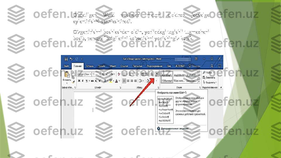 O ' rnatilgan  Word  vositalari  matnni  elektron  jadvalga 
aylantirishni osonlashtiradi .
O ' zgartirishni boshlashdan oldin ,  yorliqdagi tegishli tugmachani 
bosib ,  paragraf belgilarini ko ' rsatishni yoqishingiz kerak .                 