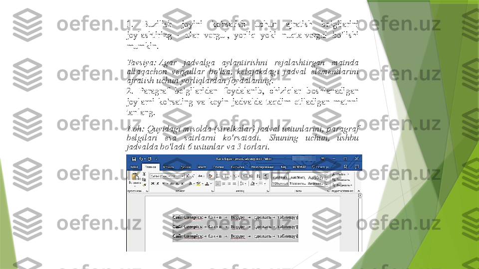 1.  Buzilish  joyini  ko'rsatish  uchun  ajratish  belgilarini 
joylashtiring  -  ular  vergul,  yorliq  yoki  nuqta-vergul  bo'lishi 
mumkin.
Tavsiya: Agar  jadvalga  aylantirishni  rejalashtirgan  matnda 
allaqachon  vergullar  bo'lsa,  kelajakdagi  jadval  elementlarini 
ajratish uchun yorliqlardan foydalaning.
2.  Paragraf  belgilaridan  foydalanib,  chiziqlar  boshlanadigan 
joylarni  ko'rsating  va  keyin  jadvalda  taqdim  etiladigan  matnni 
tanlang.
Izoh:	
 Quyidagi misolda (strelkalar) jadval ustunlarini, paragraf 
belgilari  esa  satrlarni  ko'rsatadi.  Shuning  uchun,  ushbu 
jadvalda bo'ladi	
 6 ustunlar va	 3 torlari.                 