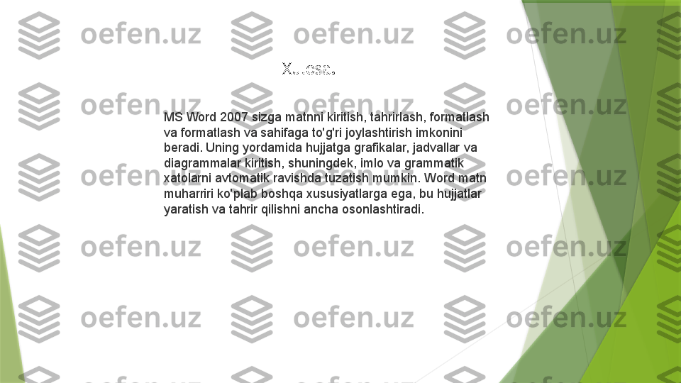 Xulosa.
MS Word 2007 sizga matnni kiritish, tahrirlash, formatlash 
va formatlash va sahifaga to'g'ri joylashtirish imkonini 
beradi. Uning yordamida hujjatga grafikalar, jadvallar va 
diagrammalar kiritish, shuningdek, imlo va grammatik 
xatolarni avtomatik ravishda tuzatish mumkin. Word matn 
muharriri ko'plab boshqa xususiyatlarga ega, bu hujjatlar 
yaratish va tahrir qilishni ancha osonlashtiradi.                 