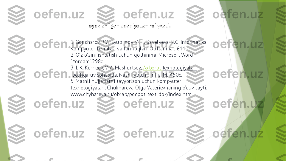 1. Goncharov R.V. , Lyubimov M.F. , Savelyeva N.G. Informatika. 
Kompyuter tizimlari va tarmoqlari. Qo'llanma. , 644s.
2. O'z-o'zini ishlatish uchun qo'llanma, Microsoft Word 
"Yordam".298c.
3. I. K. Korneev, V. A. Mashurtsev,  Axborot   texnologiyalari
 boshqaruv sohasida, Nashriyotchi: Infra-M. ,450c.
5. Matnli hujjatlarni tayyorlash uchun kompyuter 
texnologiyalari, Chukhareva Olga Valerievnaning o'quv sayti: 
www.chyhareva.ru/obrab/podgot_text_dok/index.html. Foydalanilgan adabiyotlar ro`yxati.                 