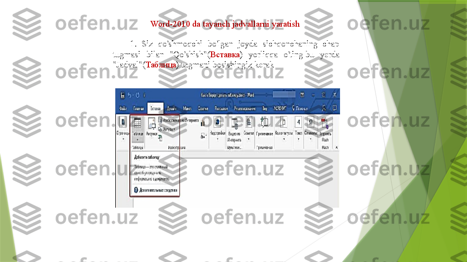 Word-2010 da tayanch jadvallarni yaratish 
1.  Siz  qo'shmoqchi  bo'lgan  joyda  sichqonchaning  chap 
tugmasi  bilan  "Qo'shish"( Вставка )  yorliqqa  o'ting bu  yerda 
"Jadval"( Таблица ) tugmani bosishingiz kerak	
                  