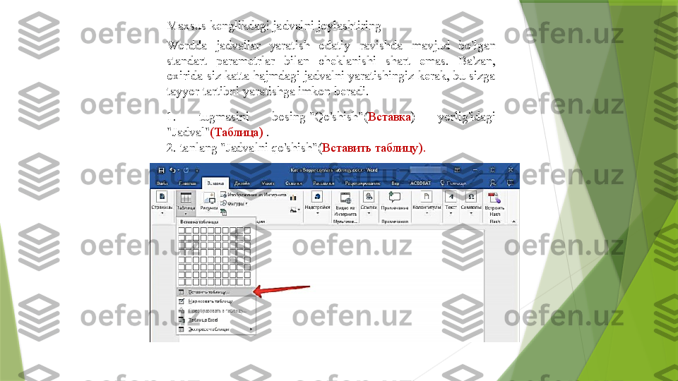 Maxsus kenglikdagi jadvalni joylashtiring
Wordda  jadvallar  yaratish  odatiy  ravishda  mavjud  bo'lgan 
standart  parametrlar  bilan  cheklanishi  shart  emas.  Ba'zan, 
oxirida siz katta hajmdagi jadvalni yaratishingiz kerak, bu sizga 
tayyor tartibni yaratishga imkon beradi.
1.  tugmasini  bosing "Qo'shish"( Вставка )  yorlig'idagi 
"Jadval" ( Таблица )	
  .
2. tanlang	
 "Jadvalni qo'shish"( Вставить таблицу ).                 