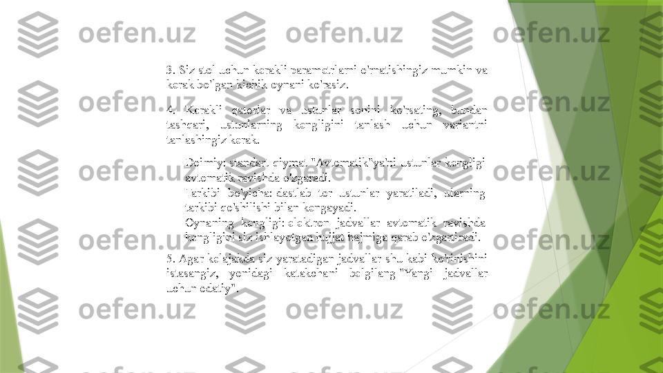 3. Siz stol uchun kerakli parametrlarni o'rnatishingiz mumkin va 
kerak bo'lgan kichik oynani ko'rasiz.
4.  Kerakli  qatorlar  va  ustunlar  sonini  ko'rsating,  bundan 
tashqari,  ustunlarning  kengligini  tanlash  uchun  variantni 
tanlashingiz kerak.

Doimiy: standart  qiymat	 "Avtomatik"ya'ni  ustunlar  kengligi 
avtomatik ravishda o'zgaradi.

Tarkibi  bo'yicha:	
 dastlab  tor  ustunlar  yaratiladi,  ularning 
tarkibi qo'shilishi bilan kengayadi.

Oynaning  kengligi:	
 elektron  jadvallar  avtomatik  ravishda 
kengligini siz ishlayotgan hujjat hajmiga qarab o'zgartiradi.
5. Agar kelajakda  siz yaratadigan jadvallar shu kabi ko'rinishini 
istasangiz,  yonidagi  katakchani  belgilang	
 "Yangi  jadvallar 
uchun odatiy".                 