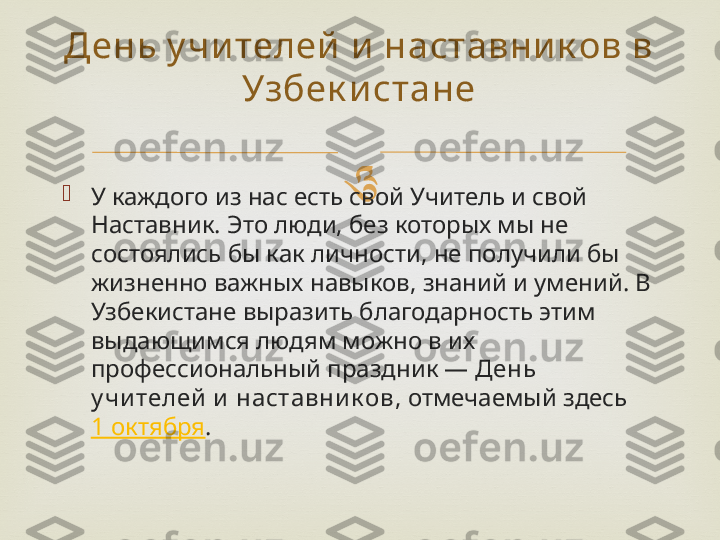 

У каждого из нас есть свой Учитель и свой 
Наставник. Это люди, без которых мы не 
состоялись бы как личности, не получили бы 
жизненно важных навыков, знаний и умений. В 
Узбекистане выразить благодарность этим 
выдающимся людям можно в их 
профессиональный праздник —  День 
у чи телей  и  наставни к ов , отмечаемый здесь 
1 октября .День у чи телей  и наставник ов в 
Узбек и стане 