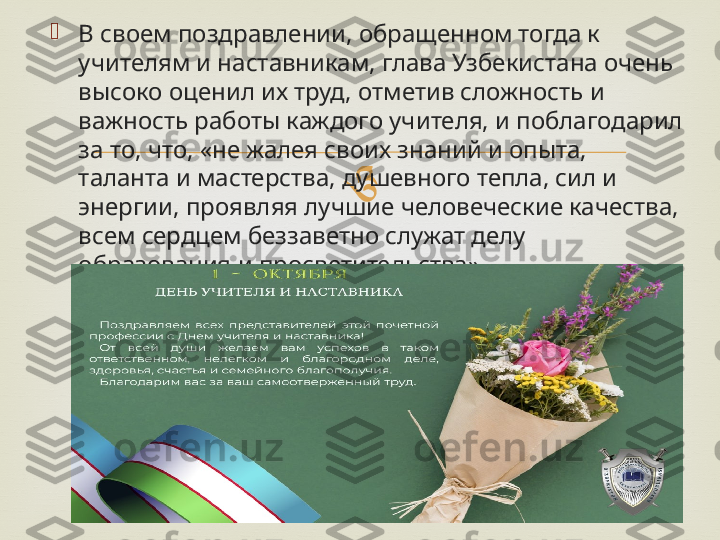 
В своем поздравлении, обращенном тогда к 
учителям и наставникам, глава Узбекистана очень 
высоко оценил их труд, отметив сложность и 
важность работы каждого учителя, и поблагодарил 
за то, что, «не жалея своих знаний и опыта, 
таланта и мастерства, душевного тепла, сил и 
энергии, проявляя лучшие человеческие качества, 
всем сердцем беззаветно служат делу 
образования и просветительства». 