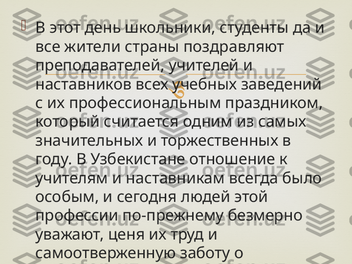 
В этот день школьники, студенты да и 
все жители страны поздравляют 
преподавателей, учителей и 
наставников всех учебных заведений 
с их профессиональным праздником, 
который считается одним из самых 
значительных и торжественных в 
году. В Узбекистане отношение к 
учителям и наставникам всегда было 
особым, и сегодня людей этой 
профессии по-прежнему безмерно 
уважают, ценя их труд и 
самоотверженную заботу о 
подрастающем поколении. 