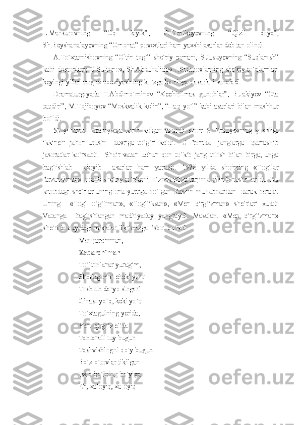 E.Mansurovning   “Oq   kiyik”,   O.Donikeyevning   “Qizil   qoya”,
Sh.Beyshanalayevning “Omonat” povestlari ham yaxshi asarlar deb tan olindi.
A.To`xtamishovning   “Oltin   tog`”   she`riy   romani,   S.Jusuyevning   “Suqlanish”
kabi dostonlari; O.Sultonov, Sh.Abduhaliqov J.Sodiqovlarning she`riy to`plamlari
keyingi yillar qirg`iz poeziyasining ko`zga ko`ringan asarlari sanaladi.
Dramaturgiyada   T.Abdimo`minov   “Kechirilmas   gunohlar”,   B.Jakiyev   “Ota
taqdiri”, M.Tojiboyev “Moskvalik  kelin”, “Haq yo`l” kabi  asarlari  bilan mashhur
bo`ldi.
50-yillarda     adabiyotga   kirib   kelgan   talantli   shoir   S.   Eraliyevning   yoshligi
ikkinchi   jahon   urushi     davriga   to`g`ri   keldi.     U   frontda     janglarga     qatnashib
jasoratlar   ko`rsatdi.     Shoir   vatan   uchun   qon   to`kib   jang   qilish   bilan   birga,   unga
bag`ishlab     ajoyib     asarlar   ham   yaratdi.   1978   yilda   shoirning   «Tog`lar
farzandiman»  nomli she`riy to`plami  o`zbek tiliga tarjima qilinib nashr  etildi.  Bu
kitobdagi she`rlar  uning ona yurtiga bo`lgan otashin  muhabbatidan   darak beradi.
Uning     «Tog`   o`g`liman»,   «Tog`liksan»,   «Men   qirg`izman»   she`rlari   xuddi
Vatanga     bag`ishlangan   madhiyaday   yangraydi.   Masalan.   «Men   qirg`izman»
she`rida quyidagi misralar fikrimizga  isbot bo`ladi. 
Men jarchiman,
Xabarchiman 
To`lqinlanar yuragim,
Shodligimni cheki yo`q
Toshqin daryo singari
Ginasi yo`q, keki yo`q
To`xtagulning yerida, 
Yani qirg`iz elida 
Tantanali tuy bugun
Tashvishingni qo`y bugun
Bo`z o`tovlar tikilgan
Issiq ko`lning bo`yiga   
Eh, xaloyiq, xaloyiq 