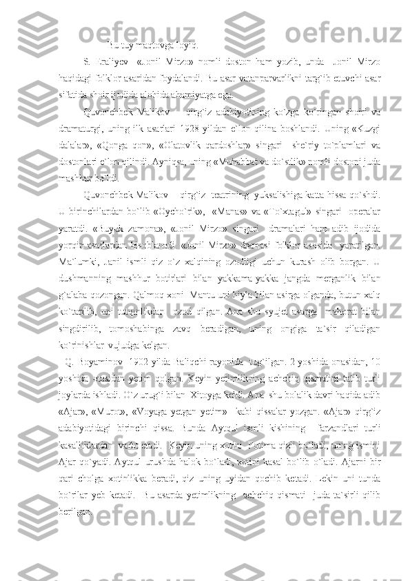 Bu tuy maqtovga loyiq.
S.   Eraliyev     «Jonil   Mirzo»   nomli   doston   ham   yozib,   unda     Jonil   Mirzo
haqidagi folklor asaridan foydalandi. Bu asar vatanparvarlikni targ`ib etuvchi asar
sifatida shoir ijodida alohida ahamiyatga ega.
Quvonchbek   Malikov         qirg`iz   adabiyotining   ko`zga   ko`ringan   shoiri   va
dramaturgi,   uning   ilk   asarlari   1928   yildan   e`lon   qilina   boshlandi.   Uning   «Kuzgi
dalalar»,   «Qonga   qon»,   «Olatovlik   qardoshlar»   singari     she`riy   to`plamlari   va
dostonlari e`lon qilindi. Ayniqsa, uning «Muhabbat va do`stlik» nomli dostoni juda
mashhur bo`ldi. 
Quvonchbek Malikov     qirg`iz  teatrining   yuksalishiga katta hissa qo`shdi.
U   birinchilardan   bo`lib   «Oycho`rik»,     «Manas»   va   «To`xtagul»   singari     operalar
yaratdi.   «Buyuk   zamona»,   «Jonil   Mirzo»   singari     dramalari   ham   adib   ijodida
yorqin   asarlardan   hisoblanadi.   «Jonil   Mirzo»   dramasi   folklor   asosida     yaratilgan.
Ma`lumki,   Janil   ismli   qiz   o`z   xalqining   ozodligi   uchun   kurash   olib   borgan.   U
dushmanning   mashhur   botirlari   bilan   yakkama-yakka   jangda   merganlik   bilan
g`alaba qozongan. Qalmoq xoni  Mantu uni hiyla bilan asirga olganda, butun xalq
ko`tarilib,   uni   tutqinlikdan     ozod   qilgan.   Ana   shu   syujet   asarga     mahorat   bilan
singdirilib,   tomoshabinga   zavq   beradigan,   uning   ongiga   ta`sir   qiladigan
ko`rinishlar  vujudga kelgan.
   Q. Boyaminov   1902 yilda Baliqchi rayonida   tug`ilgan. 2 yoshida onasidan, 10
yoshida   otasidan   yetim   qolgan.   Keyin   yetimlikning   achchiq   qismatini   tatib   turli
joylarda ishladi. O`z urug`i bilan  Xitoyga keldi. Ana  shu bolalik davri haqida adib
«Ajar»,   «Murot»,   «Voyaga   yetgan   yetim»     kabi   qissalar   yozgan.   «Ajar»   qirg`iz
adabiyotidagi   birinchi   qissa.   Bunda   Aytqul   ismli   kishining     farzandlari   turli
kasalliklardan   vafot etadi.   Keyin uning xotini   Fotima qizli bo`ladi, uning ismini
Ajar   qo`yadi.   Aytqul   urushda   halok   bo`ladi,   xotini   kasal   bo`lib   o`ladi.   Ajarni   bir
qari   cholga   xotinlikka   beradi,   qiz   uning   uyidan   qochib   ketadi.   Lekin   uni   tunda
bo`rilar   yeb   ketadi.     Bu   asarda   yetimlikning     achchiq   qismati     juda   ta`sirli   qilib
berilgan.  