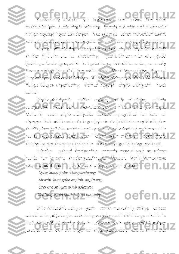 Yozuvchining   «Issiqko`l   yon   bag`irlarida»   nomli   povesti   ham   ancha
mashhur   bo`lgan.   Bunda   qirg`iz   xalqining     ijtimoiy   tuzumida   turli   o`zgarishlar
bo`lgan paytdagi hayoti tasvirlangan.   Asar  syujetiga     tabiat   manzaralari tasviri,
xalq urf-odatlari, turli afsona va rivoyatlar ham mahorat bilan singdirib yuborilgan.
Keyingi     yillarda qirg`iz adabiyotida, ayniqsa uning she`riyatida   iste`dodli
shoirlar     ijod   qilmoqda.   Bu     shoirlarning         ijodida   bir   tomondan   xalq   og`zaki
ijodining an`analariga ergashish  ko`zga tashlansa,  ikkinchi tomondan, zamonaviy
Yevropa adabiyotining ta`siri ham sezilib turadi.   Mendi Mamazoirova,   Suyarqul
Turg`unboyev,   Abdurashid   Urboyev,   Xo`jakeldi   Kultegin,   Nodirbek   Alimbekov,
Yadgar   Salayev   singarilarning     she`rlari   bugungi     qirg`iz   adabiyotini     bezab
turibdi. 
Qirg`iz   she`riyatida     o`zlikni   anglash,     milliy   urf-odatlar,     qadimiy
qadriyatlarni     tiklash   kabi     mavzularda   ham   ko`plab   she`rlar   yozilmoqda.
Ma`lumki,     qadim   qirg`iz   adabiyotida     baxshilarning   aytishuvi   ham   katta     rol
o`ynagan. Bu baxshilar xalq to`plangan joylarda o`z ijodlarini namoyish etib, ham
shoirlik,   ham hofizlik   san`atini   egallaganlar. Ular o`z davridagi muhim voqialar
haqida     kuylab,   katta   falsafiy,   teran   fikrlarni   bayon   etishgan.     Hozirgi   qirg`iz
she`riyatida  ana shu  an`analarning ham  davom etayotganligi ko`zga tashlanadi. 
Bulardan       tashqari   she`riyatning     umrboqiy   mavzusi   sevgi   va   sadoqat
haqida     ham   ko`pgina     she`rlar   yaratilmoqda.     Masalan,     Mendi   Mamazoirova
«Sog`inch qo`shig`i»  nomli she`rida  shunday misralarni  yozadi:
  Oylar kunni yutar ekan yamlamay
  Menchi  buni goho anglab, anglamay, 
  Ora-sira ko`zga tushib qolaman, 
 Cho`ntagingda qolib ketgan tangaday 
Shoir   Abdurashit   Urboyev     yaqin     o`tmish   mavzusini   yoritishga     ko`proq
urinadi.   Uning  «Qurbonjon  dodxohning   vasiyati»   nomli   she`ri   bunga   misol   bo`la
oladi. Ma`lumki,   Qurbonjon dodxoh Turkistonda rus bosqiniga qarshi  kurashgan
jasur,   qahramon   kishi   edi.   U   ayol   bo`lishiga     qaramasdan,     katta   qo`shin   to`plab 