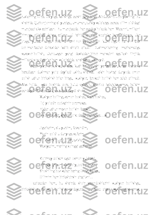 ruslarning O`rta Osiyoga kelishiga qarshi jang qildi. Abdurashit Urboyevning   bu
she`rida Qurbonjonning el-yurtiga, umuman, turkiy xalqlarga qarata o`lim oldidagi
murojaati aks ettirilgan.  Bu murojaatda  har qanday holatda ham  Vatanni, millatni
himoya   qilishga   da`vat   etilgan.   El   ichida   ko`plab   sotqinlar   ham   chiqqan,   ular
o`zga   yurtdan kelgan bosqinchilarni non va tuz bilan   kutib olgan. Bu ishni  ular
tor   manfaatlar   doirasidan   kelib   chiqib   qiladi.     Dushmanlarning     marhamatiga
sazavor bo`lish,   ular tuzgan   yangi   davlatdan biror   mansabni    egallash   ilinjida
millatni sotadiganlar ham xalq ichida  anchagina uchraydi.
Agar     yurti   birlashsa,   u   katta   kuch   bo`ladi,   uni   yengadigan,   unga     bardosh
beradigan   dushman   yo`q   deyiladi   ushbu   she`rda.   Lekin   hozirgi   dunyoda   omon
qolish uchun birlashish bilan birga,   xushyor, farosatli  bo`lish ham talab qilinadi.
Aks   holda     xalq   boshida   qora   bulut   aylanib,   «porloq   kelajak»   emas,   balkim
qandaydir boshqa kelajak kutadi deydi shoir.
Xushyor bo`ling, zamon boshqa, shart boshqa,
Iloj yo`qdir ot tizginin tortmasga.
Bizlar uchun mezon bo`lsin farosat, 
Ishonmanglar, «Men do`st degan har kasga…»
Jigarlarim, elu-yurtim, farzandim,
Yaqin qoldi u dunyoga safarim.
So`zlarimni uqib oling, azizlar,
Vasiyatim, mening so`nggi gaplarim 
Ko`rmay qolsam agar  osmon yulduzni, 
Ichmay  qolsam xushbo`y, totli qimizni,
Shoshiling boz xabar bering O`ng, So`lga,
O`limim ham birlashtirsin qirg`izni…
Haqiqatdan   ham,   bu   she`rda   shoir   vatandoshlarini   xushyor   bo`lishga,
birlashishga,   farosatli   bo`lishga   undayapti.     Bu   faqat   qirg`iz   xalqigagina   emas, 