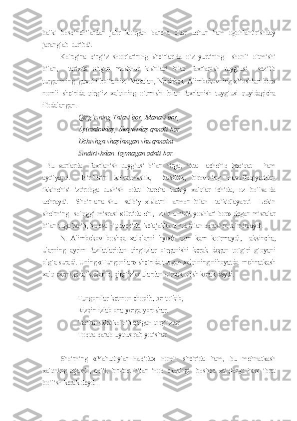 balki   bosqinchilardan   jabr   ko`rgan   barcha   ellar   uchun   ham   ogohlantirishday
jaranglab  turibdi. 
Ko`pgina   qirg`iz   shoirlarining   she`rlarida   o`z   yurtining     shonli   o`tmishi
bilan,     tarixda   o`tgan   mashhur   kishilari   bilan   faxrlanish   tuyg`usi     sezilib
turganining  guvohi bo`lamiz.  Masalan, Nodirbek  Alimbekovning «Yoshlari bor»
nomli   she`rida   qirg`iz   xalqining   o`tmishi   bilan   faxrlanish   tuyg`usi   quyidagicha
ifodalangan.  
Qirg`izning Talasi bor, Manasi bor,      
Aytmatovday, Akayevday qanoti bor.
Uchishga shaylangan shu qanotni 
Sindirishdan  toymagan odati bor.
  Bu   satrlarda     faxrlanish   tuyg`usi   bilan   birga,   bitta     achchiq   haqiqat       ham
aytilyapti.     Bir-birini   ko`rolmaslik,     baxillik,   birovining   muvaffaqiyatidan
ikkinchisi   iztirobga   tushish   odati   barcha   turkiy   xalqlar   ichida,   oz   bo`lsa-da
uchraydi.     Shoir   ana   shu     salbiy   xislatni     armon   bilan     ta`kidlayapti.     Lekin
she`rning    so`nggi   misrasi  «Ortida-chi,    zo`r   umidli  yoshlari  bor»  degan  misralar
bilan tugallanib, bu esa o`quvchida  kelajakka umid bilan qarashni ta`minlaydi. 
N.   Alimbekov   boshqa   xalqlarni   hyech   ham   kam   ko`rmaydi,     aksincha,
ularning   ayrim   fazilatlaridan   qirg`izlar   o`rganishi   kerak   degan   to`g`ri   g`oyani
olg`a suradi. Uning «Tungonilar» she`rida tungan xalqining nihoyatda  mehnatkash
xalq ekanligi ta`kidlanib, qirg`izlar ulardan o`rnak olish kerak deydi.
Tungonilar ketmon chopib, ter to`kib, 
Rizqin izlab ona yerga yopishar. 
Tanballikka ko`nib qolgan qirg`izlar
Toqqa qarab uyqusirab yotishar…
Shoirning   «Yahudiylar   haqida»   nomli   she`rida   ham,   bu   mehnatkash
xalqning   tejamli,   aqlli,   bir-biri   bilan   inoq   ekanligi     boshqa   xalqlarga   ham   ibrat
bo`lish kerak deydi. 