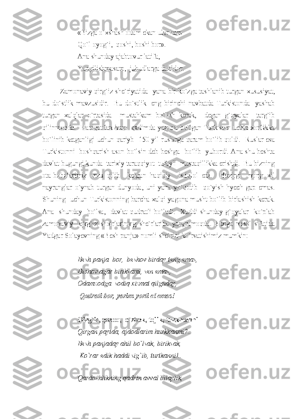 «Bizga o`xshash odam ekan ular ham 
Qo`l-oyog`i,  qoshi, boshi bor».
Ana shunday ajabtovur latifa,  
Yangilishmasam,  juhudlarga dahldor. 
Zamonaviy qirg`iz she`riyatida   yana bir ko`zga tashlanib turgan xususiyat,
bu   do`stlik   mavzusidir.     Bu   do`stlik     eng   birinchi   navbatda   Turkistonda     yashab
turgan   xalqlar   o`rtasida     mustahkam   bo`lish   kerak,     degan   g`oyalar     targ`ib
qilinmoqda.   Haqiqatdan ham   qadimda yagona bo`lgan Turkiston uchta xonlikka
bo`linib ketganligi uchun qariyb   150 yil ruslarga qaram  bo`lib qoldi.   Ruslar esa
Turkistonni   boshqarish ason bo`lsin deb beshga   bo`lib   yubordi. Ana shu beshta
davlat bugungi kunda  tarixiy taraqqiyot  tufayli  mustaqillikka erishdi.  Bu bizning
ota-bobolarimiz   orzu   qilib     kelgan   haqiqiy     istiqlol   edi.     Hozirgi     ming   xil
nayranglar   o`ynab   turgan   dunyoda,   uni   yana   yo`qotib     qo`yish   hyech   gap   emas.
Shuning   uchun Turkistonning barcha xalqi yagona musht bo`lib birlashish kerak.
Ana   shunday   bo`lsa,   davlat  qudratli  bo`ladi.   Xuddi  shunday g`oyalar    ko`plab
zamonaviy     qirg`iz   shoirlarining   she`rlarida   yangramoqda.   Bunga   misol   sifatida
Yadgar Solayevning «Besh panja» nomli she`rini ko`rsatishimiz mumkin: 
Besh panja  bor,  beshov birday teng emas,
Beshov agar biriksami, sen emas,
  Odamzodga  sodiq xizmat qilguday,
 Qudrati bor, yarim-yorti el emas!
Qirg`iz, qozoq,  o`zbek, tojik, turkmanni 
Qirgan paytda, ajdodlarim hurkkanmi?..
Besh panjaday ahil bo`lsak, biriksak,
 Ko`rar edik haddi sig`ib, turtkanni!..
    
Qardoshlikning qadrin avval bilaylik, 