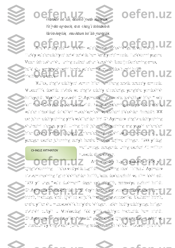 Hamkor bo`lib, doim o`ynab-kulaylik.
To`yda suyanch, aza  chog`i tobutkash
Birlashaylik,  mushtum bo`lib yuraylik. 
Ana shunday qadim Turkiston xalqlarining   birlashishiga da`vat boshqa 
Turkiy xalqlar adabiyoti tarixi tarixida ham keng yoritilmoqda. Turkistonni yagona
Vatan deb tushunish,   uning qudrati uchun kurashish faqat ijodkorlarning emas,  
balki shu  yerda yashovchi barcha xalqlarning  muqaddas burchi bo`lib 
hisoblanishi kerak.
Xullas,   qirg`iz   adabiyoti   zamon   bilan   hamohang   tarzda   taraqqiy   etmoqda.
Mustaqillik   davrida   o`zbek   va   qirg`iz   adabiy   aloqalariga   yangicha   yondashish
bo`layapdi.   Mashhur   yozuvchi   Ch.Aytmatovning   bevosita   tashabbusi   bilan   “Issiq
ko`l forumi” singari uyushmalar tuzildi. Bu uyushmalarning asosiy shiori tinchlik,
xalqlar   o`rtasidagi   do`stlikni   mustahkamlash   va   adolatni   tiklashdan   iboratdir.  XX
asr   jahon  adabiyotining   yirik   vakillaridan   biri   Ch.Aytmatov   qirg`iz  adabiyotining
shuhratini   olamga   yoydi.   Uning   ijodi   jahon   adabiyotining   eng   yaxshi   an`analari
bilan   qirg`iz   milliy   adabiyoti   an`analarining   qo`shiluvidan   iborat   bo`ldi.   U
yaratgan   asarlar   jahonning   qariyb   barcha   tillariga   tarjima   qilingan.   1988   yildagi
ma`lumotga   qaraganda   uning   asarlari   40   million
nusxada chop etilgan.
          Ana   shunday   buyuk   yozuvchi   1928   yili
Qirg`izistonning     Talas vodiysida tug`ildi.  Uning   otasi   To`raqul   Aytmatov
o`z  zamonasining ilg`or  kishilaridan bo`lib, katta davlat  arbobi  va olim  kishi  edi.
1937   yil   unga   “xalq   dushmani”   degan   ayb   qo`yilib,   repressiya   qurboni   bo`ldi.
Ch.Aytmatov rus maktabida o`qidi. Keyin Jambuldagi zooveterinariya texnikumini
bitirib, institutga kirdi. Qishloq xo`jalik institutining zootexnika fakultetini bitirib,
ancha yillar shu mutaxassislik bo`yicha ishlagan. Lekin badiiy adabiyotga bo`lgan
qiziqishi   tufayli   u   Moskvadagi   ikki   yillik   adabiyot   institutida   ham   o`qidi.
Ch.Aytmatov   bir   necha   yillar   “Pravda”   gazetasining   Qirg`izistondagi   muxbiri   va
“Literaturn ы y Kirgizistan” jurnalining redaktori bo`lib ishladi. Yozuvchi ijod bilan    CHINGIZ AYTMATOV  