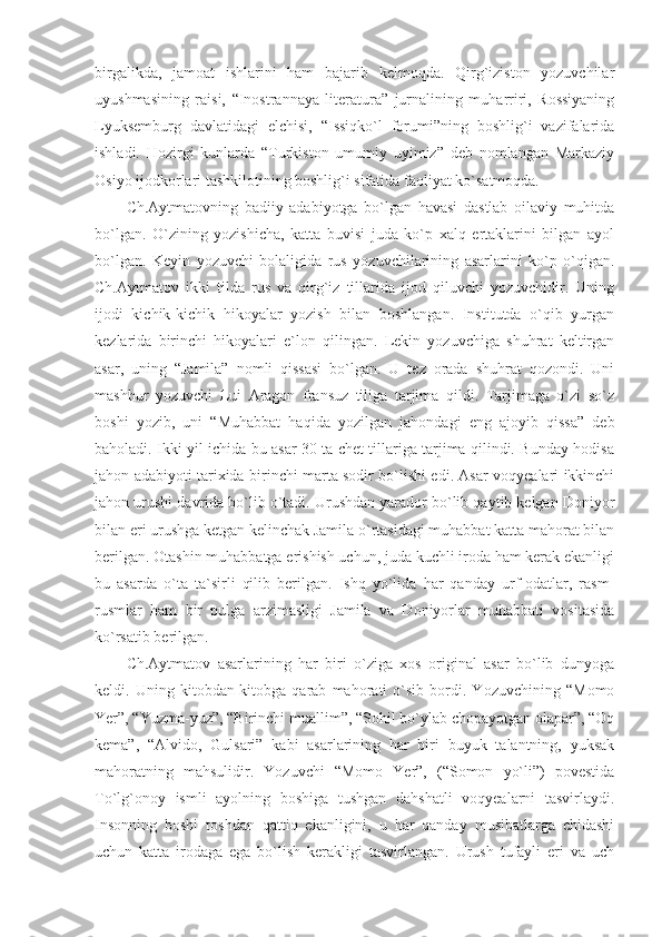 birgalikda,   jamoat   ishlarini   ham   bajarib   kelmoqda.   Qirg`iziston   yozuvchilar
uyushmasining   raisi,   “Inostrannaya   literatura”   jurnalining   muharriri,   Rossiyaning
Lyuksemburg   davlatidagi   elchisi,   “Issiqko`l   forumi”ning   boshlig`i   vazifalarida
ishladi.   Hozirgi   kunlarda   “Turkiston   umumiy   uyimiz”   deb   nomlangan   Markaziy
Osiyo ijodkorlari tashkilotining boshlig`i sifatida faoliyat ko`satmoqda.
Ch.Aytmatovning   badiiy   adabiyotga   bo`lgan   havasi   dastlab   oilaviy   muhitda
bo`lgan.   O`zining   yozishicha,   katta   buvisi   juda   ko`p   xalq   ertaklarini   bilgan   ayol
bo`lgan.   Keyin   yozuvchi   bolaligida   rus   yozuvchilarining   asarlarini   ko`p   o`qigan.
Ch.Aytmatov   ikki   tilda   rus   va   qirg`iz   tillarida   ijod   qiluvchi   yozuvchidir.   Uning
ijodi   kichik-kichik   hikoyalar   yozish   bilan   boshlangan.   Institutda   o`qib   yurgan
kezlarida   birinchi   hikoyalari   e`lon   qilingan.   Lekin   yozuvchiga   shuhrat   keltirgan
asar,   uning   “Jamila”   nomli   qissasi   bo`lgan.   U   tez   orada   shuhrat   qozondi.   Uni
mashhur   yozuvchi   Lui   Aragon   fransuz   tiliga   tarjima   qildi.   Tarjimaga   o`zi   so`z
boshi   yozib,   uni   “Muhabbat   haqida   yozilgan   jahondagi   eng   ajoyib   qissa”   deb
baholadi. Ikki yil ichida bu asar 30 ta chet tillariga tarjima qilindi. Bunday hodisa
jahon adabiyoti tarixida birinchi marta sodir bo`lishi edi. Asar voqyealari ikkinchi
jahon urushi davrida bo`lib o`tadi. Urushdan yarador bo`lib qaytib kelgan Doniyor
bilan eri urushga ketgan kelinchak Jamila o`rtasidagi muhabbat katta mahorat bilan
berilgan. Otashin muhabbatga erishish uchun, juda kuchli iroda ham kerak ekanligi
bu   asarda   o`ta   ta`sirli   qilib   berilgan.   Ishq   yo`lida   har   qanday   urf-odatlar,   rasm-
rusmlar   ham   bir   pulga   arzimasligi   Jamila   va   Doniyorlar   muhabbati   vositasida
ko`rsatib berilgan.
Ch.Aytmatov   asarlarining   har   biri   o`ziga   xos   original   asar   bo`lib   dunyoga
keldi.   Uning   kitobdan-kitobga   qarab   mahorati   o`sib   bordi.   Yozuvchining   “Momo
Yer”, “Yuzma-yuz”, “Birinchi muallim”, “Sohil bo`ylab chopayotgan olapar”, “Oq
kema”,   “Alvido,   Gulsari”   kabi   asarlarining   har   biri   buyuk   talantning,   yuksak
mahoratning   mahsulidir.   Yozuvchi   “Momo   Yer”,   (“Somon   yo`li”)   povestida
To`lg`onoy   ismli   ayolning   boshiga   tushgan   dahshatli   voqyealarni   tasvirlaydi.
Insonning   boshi   toshdan   qattiq   ekanligini,   u   har   qanday   musibatlarga   chidashi
uchun   katta   irodaga   ega   bo`lish   kerakligi   tasvirlangan.   Urush   tufayli   eri   va   uch 