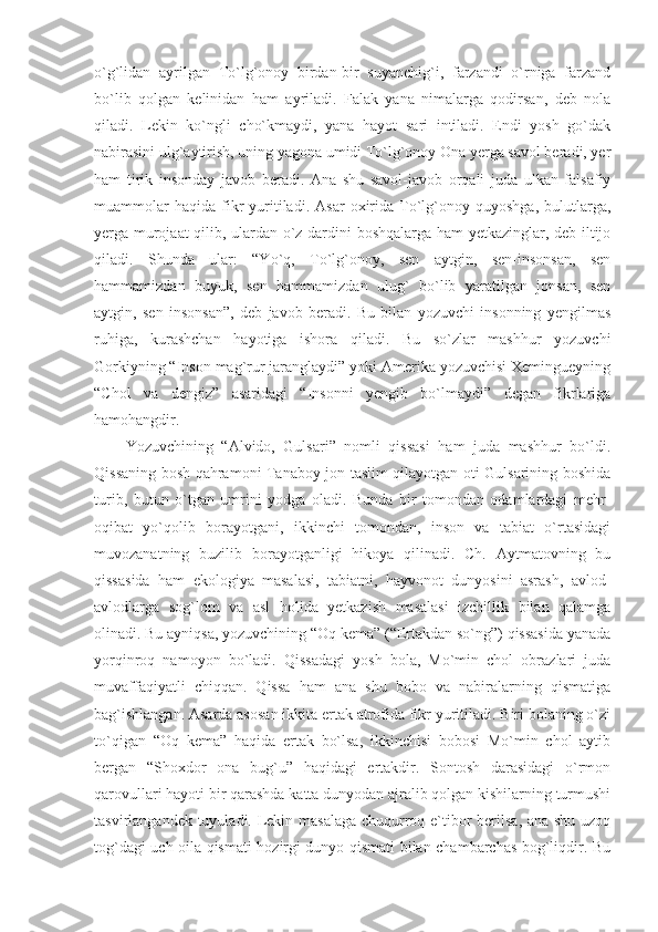 o`g`lidan   ayrilgan   To`lg`onoy   birdan-bir   suyanchig`i,   farzandi   o`rniga   farzand
bo`lib   qolgan   kelinidan   ham   ayriladi.   Falak   yana   nimalarga   qodirsan,   deb   nola
qiladi.   Lekin   ko`ngli   cho`kmaydi,   yana   hayot   sari   intiladi.   Endi   yosh   go`dak
nabirasini ulg`aytirish, uning yagona umidi To`lg`onoy Ona yerga savol beradi, yer
ham   tirik   insonday   javob   beradi.   Ana   shu   savol-javob   orqali   juda   ulkan   falsafiy
muammolar   haqida   fikr   yuritiladi.   Asar   oxirida   To`lg`onoy  quyoshga,   bulutlarga,
yerga murojaat qilib, ulardan o`z dardini boshqalarga ham yetkazinglar, deb iltijo
qiladi.   Shunda   ular:   “Yo`q,   To`lg`onoy,   sen   aytgin,   sen-insonsan,   sen
hammamizdan   buyuk,   sen   hammamizdan   ulug`   bo`lib   yaratilgan   jonsan,   sen
aytgin,   sen   insonsan”,   deb   javob   beradi.   Bu   bilan   yozuvchi   insonning   yengilmas
ruhiga,   kurashchan   hayotiga   ishora   qiladi.   Bu   so`zlar   mashhur   yozuvchi
Gorkiyning “Inson mag`rur jaranglaydi” yoki Amerika yozuvchisi Xemingueyning
“Chol   va   dengiz”   asaridagi   “Insonni   yengib   bo`lmaydi”   degan   fikrlariga
hamohangdir.
Yozuvchining   “Alvido,   Gulsari”   nomli   qissasi   ham   juda   mashhur   bo`ldi.
Qissaning bosh qahramoni Tanaboy jon taslim qilayotgan oti Gulsarining boshida
turib,   butun   o`tgan   umrini   yodga   oladi.   Bunda   bir   tomondan   odamlardagi   mehr-
oqibat   yo`qolib   borayotgani,   ikkinchi   tomondan,   inson   va   tabiat   o`rtasidagi
muvozanatning   buzilib   borayotganligi   hikoya   qilinadi.   Ch.   Aytmatovning   bu
qissasida   ham   ekologiya   masalasi,   tabiatni,   hayvonot   dunyosini   asrash,   avlod-
avlodlarga   sog`lom   va   asl   holida   yetkazish   masalasi   izchillik   bilan   qalamga
olinadi. Bu ayniqsa, yozuvchining “Oq kema” (“Ertakdan so`ng”) qissasida yanada
yorqinroq   namoyon   bo`ladi.   Qissadagi   yosh   bola,   Mo`min   chol   obrazlari   juda
muvaffaqiyatli   chiqqan.   Qissa   ham   ana   shu   bobo   va   nabiralarning   qismatiga
bag`ishlangan. Asarda asosan ikkita ertak atrofida fikr yuritiladi. Biri bolaning o`zi
to`qigan   “Oq   kema”   haqida   ertak   bo`lsa,   ikkinchisi   bobosi   Mo`min   chol   aytib
bergan   “Shoxdor   ona   bug`u”   haqidagi   ertakdir.   Sontosh   darasidagi   o`rmon
qarovullari hayoti bir qarashda katta dunyodan ajralib qolgan kishilarning turmushi
tasvirlangandek tuyuladi. Lekin masalaga chuqurroq e`tibor  berilsa, ana shu uzoq
tog`dagi uch oila qismati hozirgi dunyo qismati bilan chambarchas bog`liqdir. Bu 