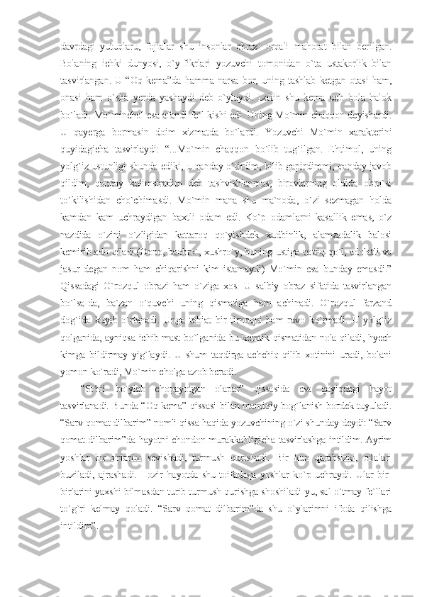 davrdagi   yutuqlaru,   fojialar   shu   insonlar   obrazi   orqali   mahorat   bilan   berilgan.
Bolaning   ichki   dunyosi,   o`y-fikrlari   yozuvchi   tomonidan   o`ta   ustakorlik   bilan
tasvirlangan.   U   “Oq   kema”da   hamma   narsa   bor,   uning   tashlab   ketgan   otasi   ham,
onasi   ham   o`sha   yerda   yashaydi   deb   o`ylaydi.   Lekin   shu   kema   deb   bola   halok
bo`ladi. Mo`minchol esa afandi fe`l kishi edi. Uning Mo`min chaqqon deyishardi.
U   qayerga   bormasin   doim   xizmatda   bo`lardi.   Yozuvchi   Mo`min   xarakterini
quyidagicha   tasvirlaydi:   “...Mo`min   chaqqon   bo`lib   tug`ilgan.   Ehtimol,   uning
yolg`iz ustunligi shunda ediki, u qanday o`tirdim, bilib gapirdimmi, qanday javob
qildim,   qanday   kulimsiradim   deb   tashvishlanmas,   birovlarning   oldida   obro`si
to`kilishidan   cho`chimasdi.   Mo`min   mana   shu   ma`noda,   o`zi   sezmagan   holda
kamdan   kam   uchraydigan   baxtli   odam   edi.   Ko`p   odamlarni   kasallik   emas,   o`z
nazdida   o`zini   o`zligidan   kattaroq   qo`yishdek   xudbinlik,   alamzadalik   balosi
kemirib ado qiladi.(Dono, baobro`, xushro`y, buning ustiga qattiq qo`l, adolatli va
jasur   degan   nom   ham   chiqarishni   kim   istamaydi)   Mo`min   esa   bunday   emasdi.”
Qissadagi   O`rozqul   obrazi   ham   o`ziga   xos.   U   salbiy   obraz   sifatida   tasvirlangan
bo`lsa-da,   ba`zan   o`quvchi   uning   qismatiga   ham   achinadi.   O`rozqul   farzand
dog`ida   kuyib   o`rtanadi.   Unga   tabiat   bir   tirnoqni   ham   ravo   ko`rmadi.   U   yolg`iz
qolganida, ayniqsa ichib mast bo`lganida bu kemtik qismatidan nola qiladi, hyech
kimga   bildirmay   yig`laydi.   U   shum   taqdirga   achchiq   qilib   xotinini   uradi,   bolani
yomon ko`radi, Mo`min cholga azob beradi.
“Sohil   bo`ylab   chopayotgan   olapar”   qissasida   esa   qayiqdagi   hayot
tasvirlanadi. Bunda “Oq kema” qissasi bilan mantiqiy bog`lanish bordek tuyuladi.
“Sarv qomat dilbarim” nomli qissa haqida yozuvchining o`zi shunday deydi: “Sarv
qomat dilbarim”da hayotni chondon murakkabligicha tasvirlashga intildim. Ayrim
yoshlar   bir-birlarini   sevishadi,   turmush   qurishadi.   Bir   kun   qarabsizki,   oilalari
buziladi,   ajrashadi.   Hozir   hayotda   shu   toifadaga   yoshlar   ko`p   uchraydi.   Ular   bir-
birlarini yaxshi bilmasdan turib turmush qurishga shoshiladi-yu, sal o`tmay fe`llari
to`g`ri   kelmay   qoladi.   “Sarv   qomat   dilbarim”da   shu   o`ylarimni   ifoda   qilishga
intildim”. 
