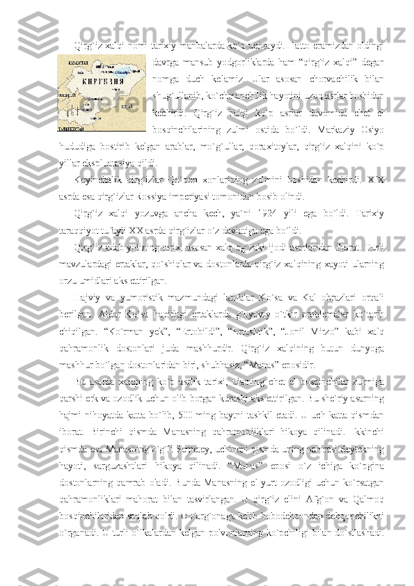 Qirg`iz xalqi nomi tarixiy manbalarda ko`p uchraydi. Hatto eramizdan oldingi
davrga   mansub   yodgorliklarda   ham   “qirg`iz   xalqi”   degan
nomga   duch   kelamiz.   Ular   asosan   chorvachilik   bilan
shug`ullanib, ko`chmanchilik hayotini uzoq asrlar boshidan
kechirdi.   Qirg`iz   halqi   ko`p   asrlar   davomida   chet   el
bosqinchilarining   zulmi   ostida   bo`ldi.   Markaziy   Osiyo
hududiga   bostirib   kelgan   arablar,   mo`g`ullar,   qoraxitoylar,   qirg`iz   xalqini   ko`p
yillar ekspluatasiya qildi. 
Keyinchalik   qirg`izlar   Qo`qon   xonlarining   zulmini   boshidan   kechirdi.   XIX
asrda esa qirg`izlar Rossiya imperiyasi tomonidan bosib olindi.
Qirg`iz   xalqi   yozuvga   ancha   kech,   ya`ni   1924   yili   ega   bo`ldi.   Tarixiy
taraqqiyot tufayli XX asrda qirg`izlar o`z davlatiga ega bo`ldi.
Qirg`iz  adabiyotining tarixi  asosan   xalq og`zaki   ijodi  asarlaridan  iborat.  Turli
mavzulardagi ertaklar, qo`shiqlar va dostonlarda qirg`iz xalqining xayoti ularning
orzu umidlari aks ettirilgan. 
Hajviy   va   yumoristik   mazmundagi   latifalar   Ko`sa   va   Kal   obrazlari   orqali
berilgan.   Aldar   Ko`sa   haqidagi   ertaklarda   g`oyaviy   o`tkir   problemalar   ko`tarib
chiqilgan.   “Ko`rman   yek”,   “Ertobildi”,   “Ertushtik”,   “Jonil   Mirzo”   kabi   xalq
qahramonlik   dostonlari   juda   mashhurdir.   Qirg`iz   xalqining   butun   dunyoga
mashhur bo`lgan dostonlaridan biri, shubhasiz, “Manas” eposidir. 
Bu   asarda   xalqning   ko`p   asrlik   tarixi,   ularning   chet   el   bosqinchilar   zulmiga
qarshi erk va ozodlik uchun olib borgan kurashi aks ettirilgan. Bu she`riy asarning
hajmi nihoyatda katta bo`lib, 500 ming baytni  tashkil  etadi. U uch katta qismdan
iborat.   Birinchi   qismda   Manasning   qahramonliklari   hikoya   qilinadi.   Ikkinchi
qismda esa Manasning o`g`li Semetey, uchinchi qismda uning nabirasi Seytekning
hayoti,   sarguzashtlari   hikoya   qilinadi.   “Manas”   eposi   o`z   ichiga   ko`pgina
dostonlarning   qamrab   oladi.   Bunda   Manasning   el-yurt   ozodligi   uchun   ko`rsatgan
qahramonliklari   mahorat   bilan   tasvirlangan.   U   qirg`iz   elini   Afg`on   va   Qalmoq
bosqinchilaridan saqlab qoldi. U Farg`onaga kelib bobodehqondan dehqonchilikni
o`rganadi. U turli o`lkalardan kelgan polvonlarning ko`pchiligi bilan do`stlashadi. 