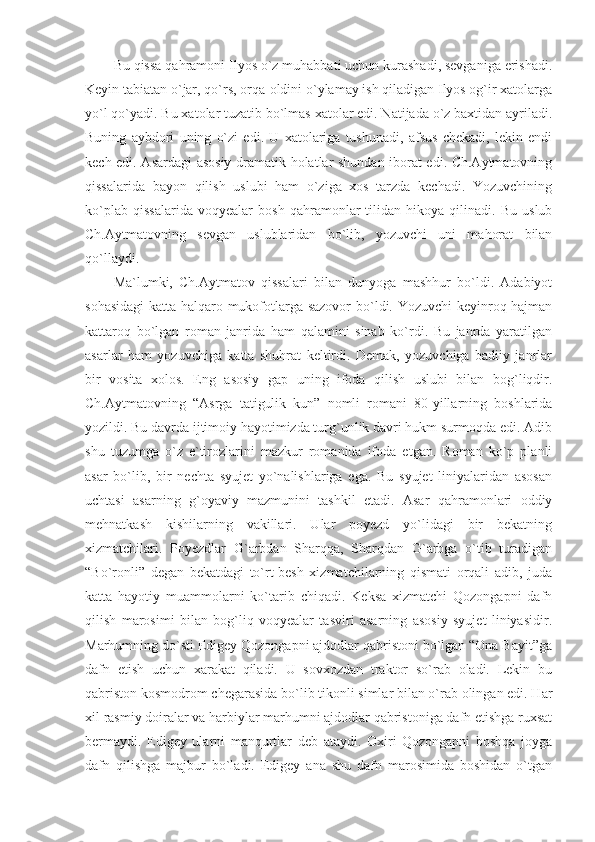 Bu qissa qahramoni Ilyos o`z muhabbati uchun kurashadi, sevganiga erishadi.
Keyin tabiatan o`jar, qo`rs, orqa-oldini o`ylamay ish qiladigan Ilyos og`ir xatolarga
yo`l qo`yadi. Bu xatolar tuzatib bo`lmas xatolar edi. Natijada o`z baxtidan ayriladi.
Buning   aybdori   uning   o`zi   edi.   U   xatolariga   tushunadi,   afsus   chekadi,   lekin   endi
kech edi. Asardagi asosiy dramatik holatlar shundan iborat edi. Ch.Aytmatovning
qissalarida   bayon   qilish   uslubi   ham   o`ziga   xos   tarzda   kechadi.   Yozuvchining
ko`plab   qissalarida   voqyealar   bosh   qahramonlar   tilidan   hikoya   qilinadi.   Bu   uslub
Ch.Aytmatovning   sevgan   uslublaridan   bo`lib,   yozuvchi   uni   mahorat   bilan
qo`llaydi.
Ma`lumki,   Ch.Aytmatov   qissalari   bilan   dunyoga   mashhur   bo`ldi.   Adabiyot
sohasidagi  katta halqaro mukofotlarga sazovor  bo`ldi. Yozuvchi keyinroq hajman
kattaroq   bo`lgan   roman   janrida   ham   qalamini   sinab   ko`rdi.   Bu   janrda   yaratilgan
asarlar   ham   yozuvchiga   katta   shuhrat   keltirdi.   Demak,   yozuvchiga   badiiy   janrlar
bir   vosita   xolos.   Eng   asosiy   gap   uning   ifoda   qilish   uslubi   bilan   bog`liqdir.
Ch.Aytmatovning   “Asrga   tatigulik   kun”   nomli   romani   80-yillarning   boshlarida
yozildi. Bu davrda ijtimoiy hayotimizda turg`unlik davri hukm surmoqda edi. Adib
shu   tuzumga   o`z   e`tirozlarini   mazkur   romanida   ifoda   etgan.   Roman   ko`p   planli
asar   bo`lib,   bir   nechta   syujet   yo`nalishlariga   ega.   Bu   syujet   liniyalaridan   asosan
uchtasi   asarning   g`oyaviy   mazmunini   tashkil   etadi.   Asar   qahramonlari   oddiy
mehnatkash   kishilarning   vakillari.   Ular   poyezd   yo`lidagi   bir   bekatning
xizmatchilari.   Poyezdlar   G`arbdan   Sharqqa,   Sharqdan   G`arbga   o`tib   turadigan
“Bo`ronli”   degan   bekatdagi   to`rt-besh   xizmatchilarning   qismati   orqali   adib,   juda
katta   hayotiy   muammolarni   ko`tarib   chiqadi.   Keksa   xizmatchi   Qozongapni   dafn
qilish   marosimi   bilan   bog`liq   voqyealar   tasviri   asarning   asosiy   syujet   liniyasidir.
Marhumning do`sti Edigey Qozongapni ajdodlar qabristoni bo`lgan “Ona Bayit”ga
dafn   etish   uchun   xarakat   qiladi.   U   sovxozdan   traktor   so`rab   oladi.   Lekin   bu
qabriston kosmodrom chegarasida bo`lib tikonli simlar bilan o`rab olingan edi. Har
xil rasmiy doiralar va harbiylar marhumni ajdodlar qabristoniga dafn etishga ruxsat
bermaydi.   Edigey   ularni   manqurtlar   deb   ataydi.   Oxiri   Qozongapni   boshqa   joyga
dafn   qilishga   majbur   bo`ladi.   Edigey   ana   shu   dafn   marosimida   boshidan   o`tgan 