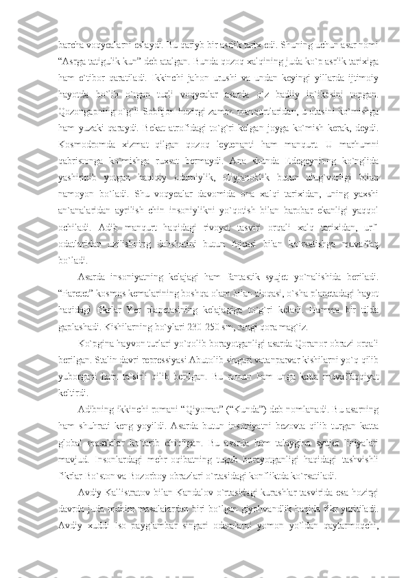 barcha voqyealarni eslaydi. Bu qariyb bir asrlik tarix edi. Shuning uchun asar nomi
“Asrga tatigulik kun” deb atalgan. Bunda qozoq xalqining juda ko`p asrlik tarixiga
ham   e`tibor   qaratiladi.   Ikkinchi   jahon   urushi   va   undan   keyingi   yillarda   ijtimoiy
hayotda   bo`lib   o`tgan   turli   voqyealar   asarda   o`z   badiiy   in`ikosini   topgan.
Qozongapning o`g`li Sobitjon hozirgi zamon manqurtlaridan, u otasini ko`mishga
ham   yuzaki   qaraydi.   Bekat   atrofidagi   to`g`ri   kelgan   joyga   ko`mish   kerak,   deydi.
Kosmodromda   xizmat   qilgan   qozoq   leytenanti   ham   manqurt.   U   marhumni
qabristonga   ko`mishga   ruxsat   bermaydi.   Ana   shunda   Edegeyninng   ko`nglida
yashirinib   yotgan   haqiqiy   odamiylik,   oliyjanoblik   butun   ulug`vorligi   bilan
namoyon   bo`ladi.   Shu   voqyealar   davomida   ona   xalqi   tarixidan,   uning   yaxshi
an`analaridan   ayrilish   chin   insoniylikni   yo`qotish   bilan   barobar   ekanligi   yaqqol
ochiladi.   Adib   manqurt   haqidagi   rivoyat   tasviri   orqali   xalq   tarixidan,   urf-
odatlaridan   uzilishning   dahshatini   butun   fojeasi   bilan   ko`rsatishga   muvaffaq
bo`ladi.
Asarda   insoniyatning   kelajagi   ham   fantastik   syujet   yo`nalishida   beriladi.
“Paretet” kosmos kemalarining boshqa olam bilan aloqasi, o`sha planetadagi hayot
haqidagi   fikrlar   Yer   planetasining   kelajagiga   to`g`ri   keladi.   Hamma   bir   tilda
gaplashadi. Kishilarning bo`ylari 230-250 sm, rangi qora mag`iz.
Ko`pgina hayvon turlari yo`qolib borayotganligi asarda Qoranor obrazi orqali
berilgan. Stalin davri repressiyasi Abutolib singari vatanparvar kishilarni yo`q qilib
yuborgani   ham   ta`sirli   qilib   berilgan.   Bu   roman   ham   unga   katta   muvaffaqqiyat
keltirdi.
Adibning ikkinchi romani “Qiyomat” (“Kunda”) deb nomlanadi. Bu asarning
ham   shuhrati   keng   yoyildi.   Asarda   butun   insoniyatni   bezovta   qilib   turgan   katta
global   masalalar   ko`tarib   chiqilgan.   Bu   asarda   ham   talaygina   syujet   liniyalari
mavjud.   Insonlardagi   mehr-oqibatning   tugab   borayotganligi   haqidagi   tashvishli
fikrlar Bo`ston va Bozorboy obrazlari o`rtasidagi konfliktda ko`rsatiladi.
Avdiy Kallistratov bilan Kandalov o`rtasidagi  kurashlar tasvirida esa hozirgi
davrda juda muhim masalalardan biri bo`lgan giyohvandlik haqida fikr yuritiladi.
Avdiy   xuddi   Iso   payg`ambar   singari   odamlarni   yomon   yo`ldan   qaytarmoqchi, 