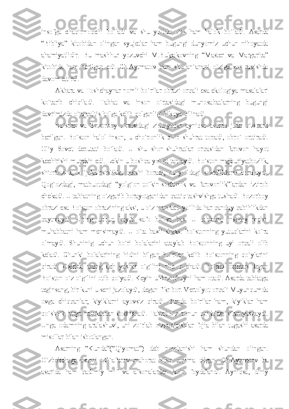 insofga   chaqirmoqchi   bo`ladi   va   shu   yo`lda   o`zi   ham   halok   bo`ladi.   Asarda
“Bibliya”   kitobidan   olingan   syujetlar   ham   bugungi   dunyomiz   uchun   nihoyatda
ahamiyatlidir.   Bu   mashhur   yozuvchi   M.Bulgakovning   “Master   va   Margarita”
kitobida   ham   berilgan   edi.   Ch.Aytmatov   ham   shu   an`anani   o`ziga   xos   ravishda
davom ettirdi.
Akbara va Toshchaynar nomli bo`rilar obrazi orqali esa ekologiya masalalari
ko`tarib   chiqiladi.   Tabiat   va   inson   o`rtasidagi   munosabatlarning   bugungi
davrimizda o`ta qaltis holga kelib qolganligi hikoya qilinadi.
Bo`ston   va   Bozorboy   o`rtasidagi   ziddiyatlar   ayniqsa   asarda   juda   qiziqarli
berilgan.   Bo`ston   halol   inson,   u   cho`ponlik   qilib   shuhrat   topadi,   obro`   orttiradi.
Oliy   Sovet   deputati   bo`ladi.   U   shu   shon-shuhratlar   orqasidan   farovon   hayot
kechirishi mumkin edi. Lekin u boshqa yo`lni tanlaydi. Bo`ston majburiyatbozlik,
shiorbozlik,   xo`jako`rsinlikka   qarshi   boradi,   bu   yo`ldagi   soxtaliklarni   qoralaydi.
Qog`ozdagi,   matbuotdagi   “yolg`on   to`kin-sochinlik   va   farovonlik”lardan   iztirob
chekadi. U tabiatning o`zgarib borayotganidan qattiq tashvishga tushadi. Bozorboy
obrazi esa Bo`ston obrazining aksi, u o`z manfaati yo`lida har qanday qabihlikdan
qaytmaydi.   Uning   uchun   kayfu   safo   bo`lsa   bas.   U   tabiatni,   insoniy   mehr-
muhabbatni   ham   mensimaydi.   U   o`ta   baxil   shaxs.   Bo`stonning   yutuqlarini   ko`ra
olmaydi.   Shuninig   uchun   bo`ri   bolalarini   ataylab   Bo`stonning   uyi   orqali   olib
keladi.   Chunki   bolalarining   hidini   bilgan   bo`rilar   kelib   Bo`stonning   qo`ylarini
qiradi.   Oxirida   uning   uch   yashar   o`g`lini   olib   qochadi.   Bo`rini   otaman   degan
Bo`ston o`z o`g`lini otib qo`yadi. Keyin u Bozorboyni ham otadi. Asarda tabiatga
teginsang, bir kuni u seni jazolaydi, degan fikr bor. Vertolyot orqali Muyunqumda
ovga   chiqqanlar,   kiyiklarni   ayovsiz   qiradi.   Bunda   bo`rilar   ham,   kiyiklar   ham
qo`shilib  birga halokatdan  qochishadi. Tabiat  o`z qonun-qoidalari  bilan yashaydi.
Unga   odamning   aralashuvi,   uni   zo`rlab   o`zgartirishlar   fojia   bilan   tugashi   asarda
misollar bilan isbotlangan.
Asarning   “Kunda”(“Qiyomat”)   deb   nomlanishi   ham   shundan   olingan.
O`zbekchaga   asarni   I.G`afurov   mahorat   bilan   tarjima   qilgan.   Ch.Aytmatov   bu
asarida   ham   qadimiy   mif   va   afsonalardan   ko`p   foydalandi.   Ayniqsa,   diniy 